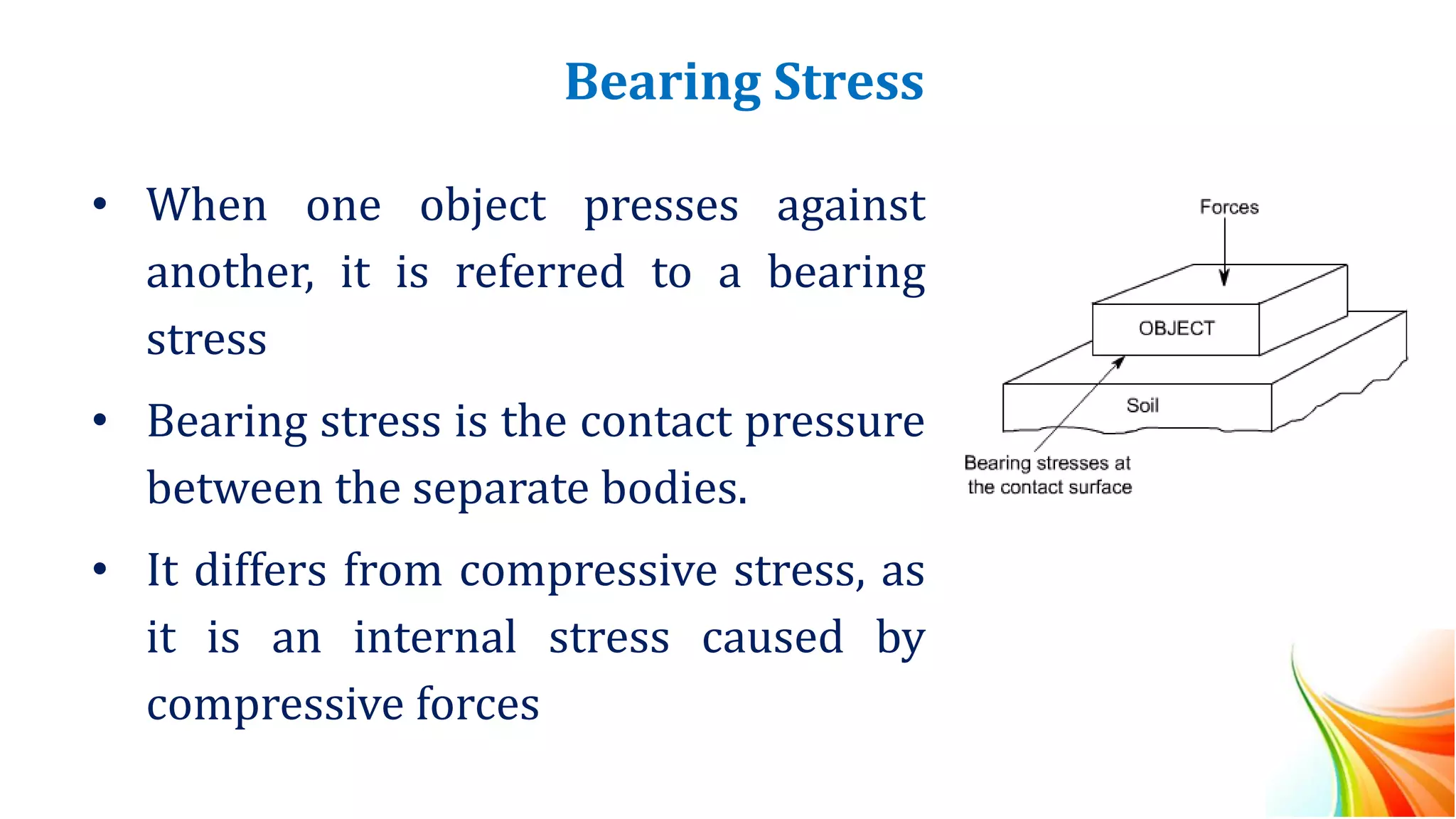 Bearing Stress
• When one object presses against
another, it is referred to a bearing
stress
• Bearing stress is the contact pressure
between the separate bodies.
• It differs from compressive stress, as
it is an internal stress caused by
compressive forces
 