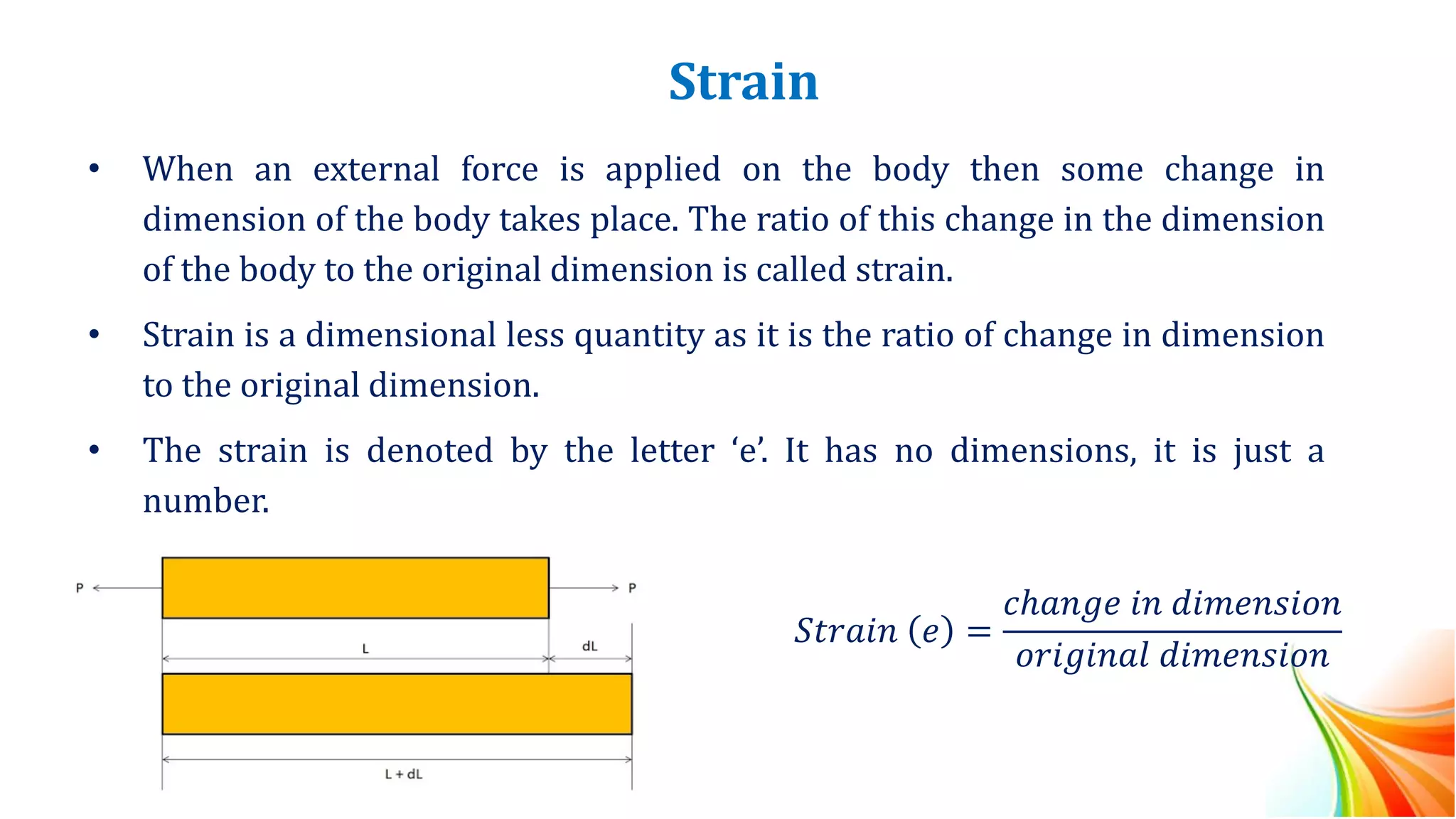Strain
• When an external force is applied on the body then some change in
dimension of the body takes place. The ratio of this change in the dimension
of the body to the original dimension is called strain.
• Strain is a dimensional less quantity as it is the ratio of change in dimension
to the original dimension.
• The strain is denoted by the letter ‘e’. It has no dimensions, it is just a
number.
𝑆𝑡𝑟𝑎𝑖𝑛 𝑒 =
𝑐ℎ𝑎𝑛𝑔𝑒 𝑖𝑛 𝑑𝑖𝑚𝑒𝑛𝑠𝑖𝑜𝑛
𝑜𝑟𝑖𝑔𝑖𝑛𝑎𝑙 𝑑𝑖𝑚𝑒𝑛𝑠𝑖𝑜𝑛
 