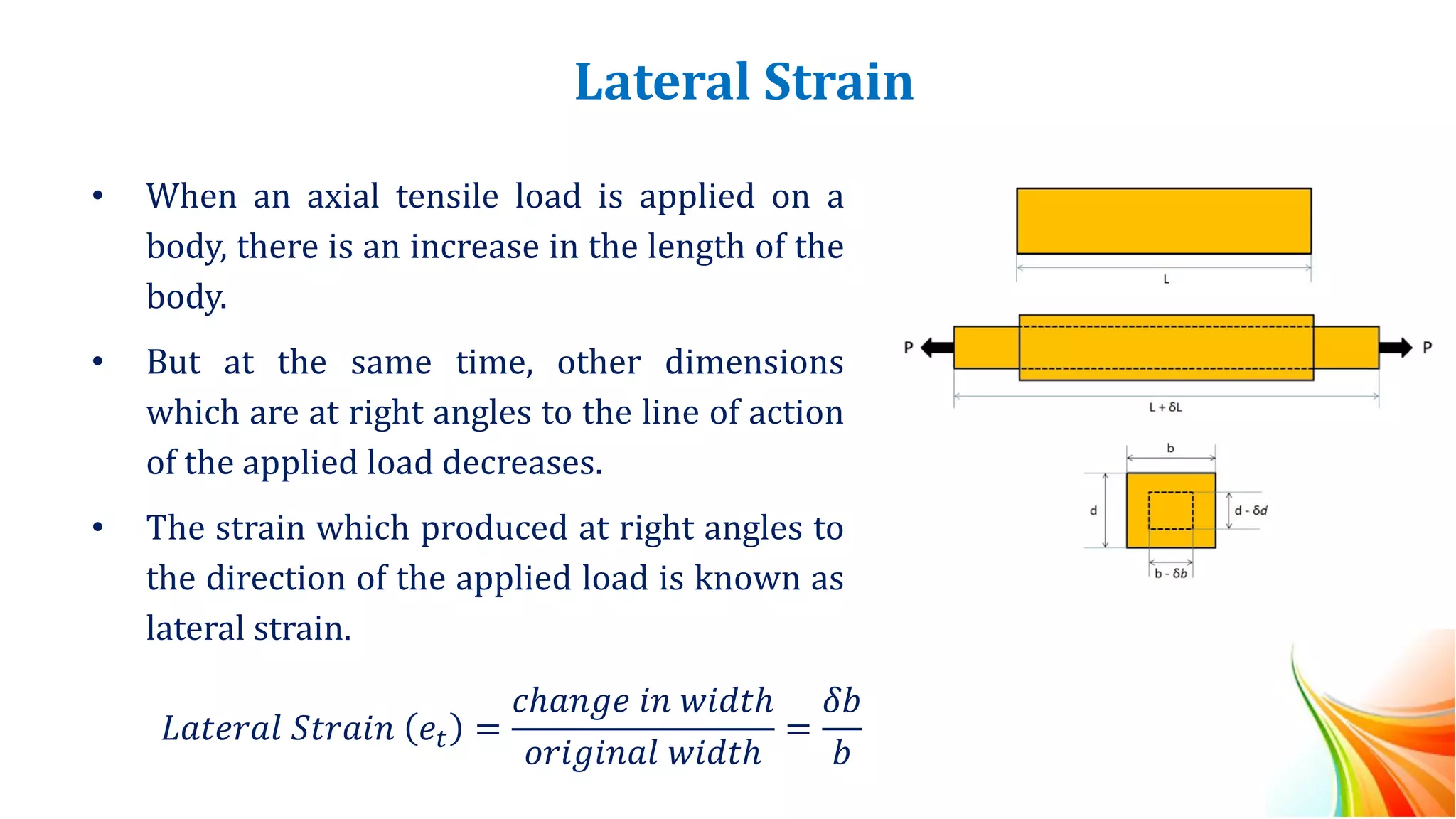 Lateral Strain
• When an axial tensile load is applied on a
body, there is an increase in the length of the
body.
• But at the same time, other dimensions
which are at right angles to the line of action
of the applied load decreases.
• The strain which produced at right angles to
the direction of the applied load is known as
lateral strain.
𝐿𝑎𝑡𝑒𝑟𝑎𝑙 𝑆𝑡𝑟𝑎𝑖𝑛 𝑒𝑡 =
𝑐ℎ𝑎𝑛𝑔𝑒 𝑖𝑛 𝑤𝑖𝑑𝑡ℎ
𝑜𝑟𝑖𝑔𝑖𝑛𝑎𝑙 𝑤𝑖𝑑𝑡ℎ
=
𝛿𝑏
𝑏
 