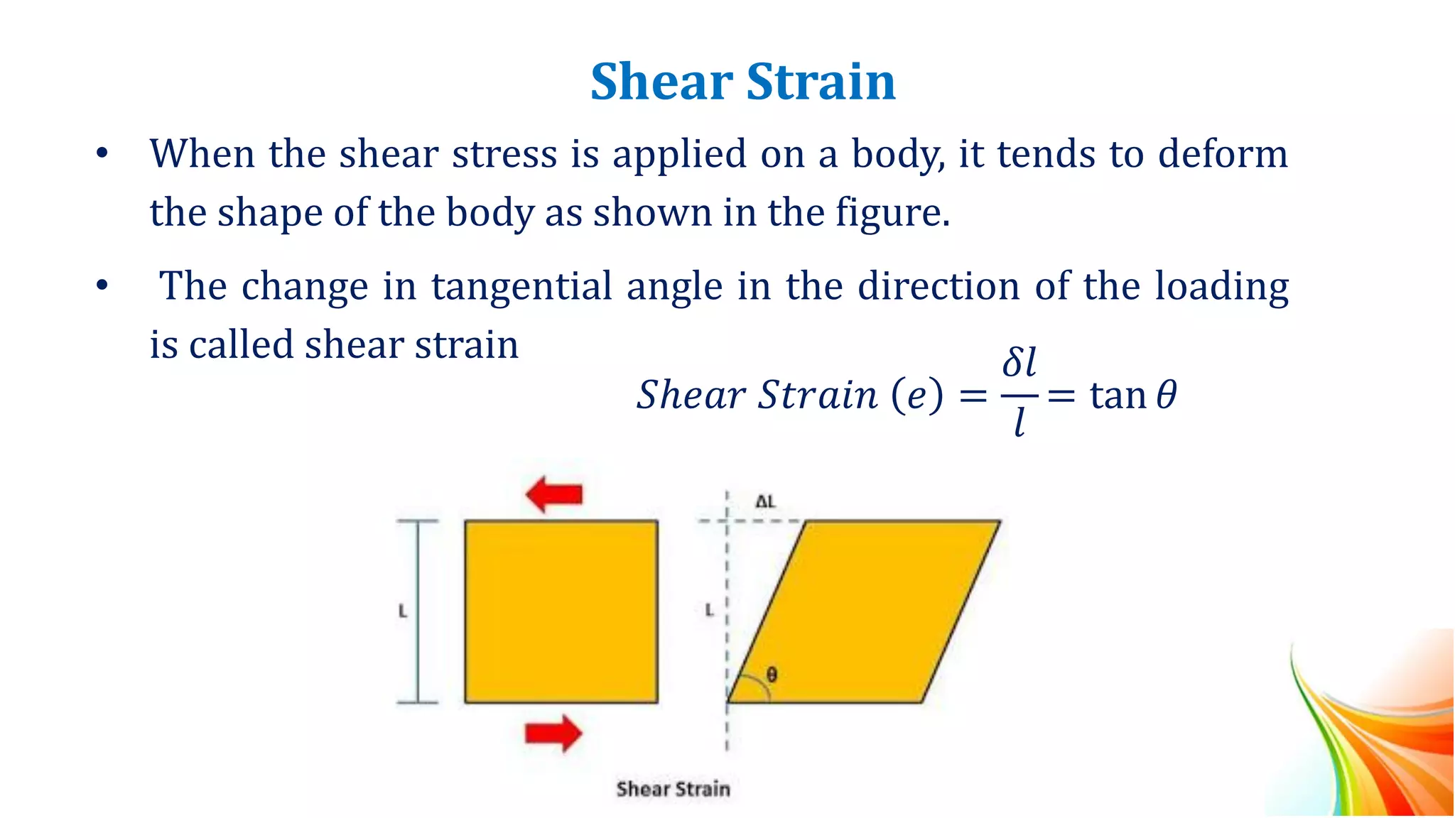 Shear Strain
• When the shear stress is applied on a body, it tends to deform
the shape of the body as shown in the figure.
• The change in tangential angle in the direction of the loading
is called shear strain
𝑆ℎ𝑒𝑎𝑟 𝑆𝑡𝑟𝑎𝑖𝑛 𝑒 =
𝛿𝑙
𝑙
= tan 𝜃
 