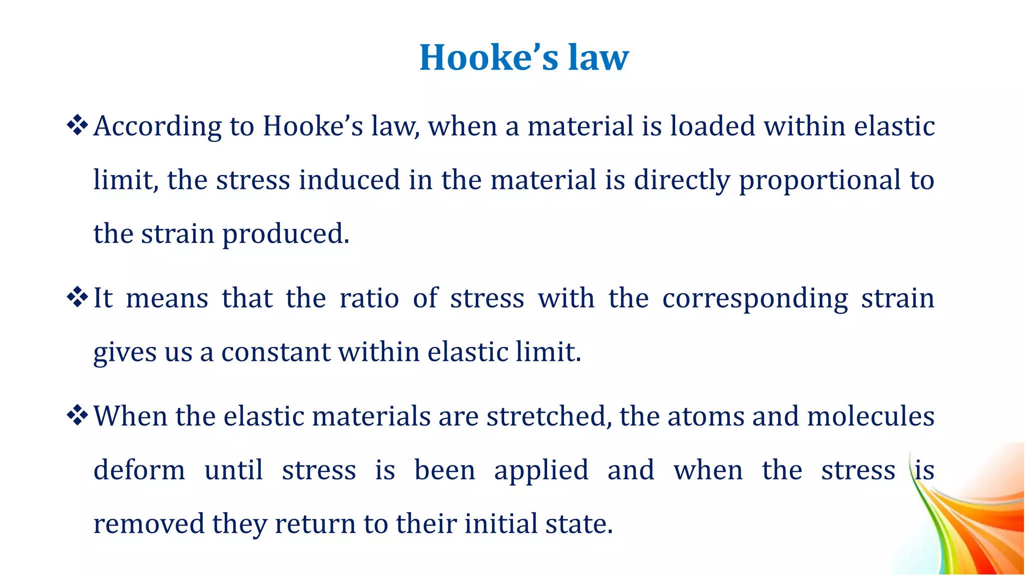 Hooke’s law
❖According to Hooke’s law, when a material is loaded within elastic
limit, the stress induced in the material is directly proportional to
the strain produced.
❖It means that the ratio of stress with the corresponding strain
gives us a constant within elastic limit.
❖When the elastic materials are stretched, the atoms and molecules
deform until stress is been applied and when the stress is
removed they return to their initial state.
 