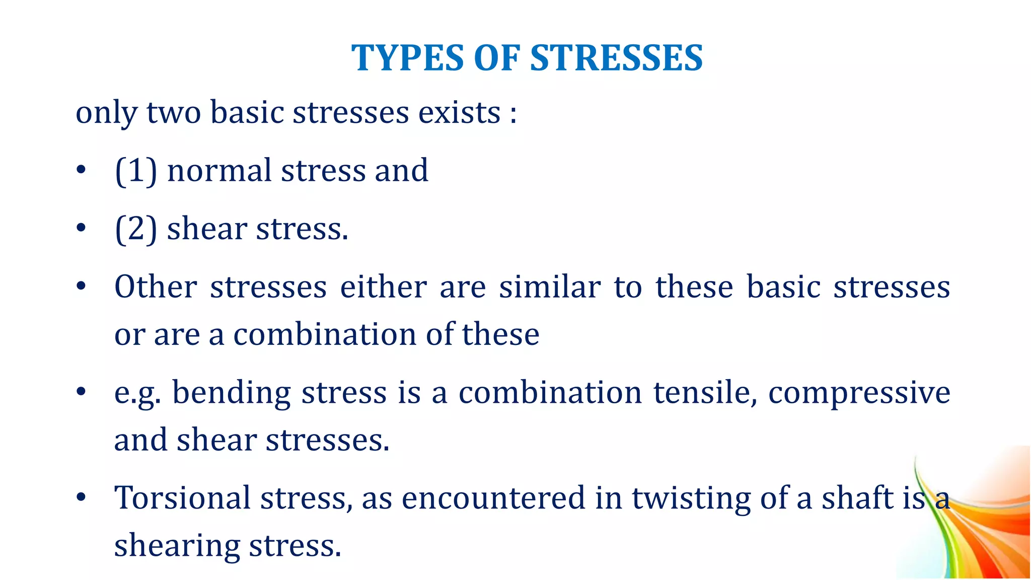 TYPES OF STRESSES
only two basic stresses exists :
• (1) normal stress and
• (2) shear stress.
• Other stresses either are similar to these basic stresses
or are a combination of these
• e.g. bending stress is a combination tensile, compressive
and shear stresses.
• Torsional stress, as encountered in twisting of a shaft is a
shearing stress.
 