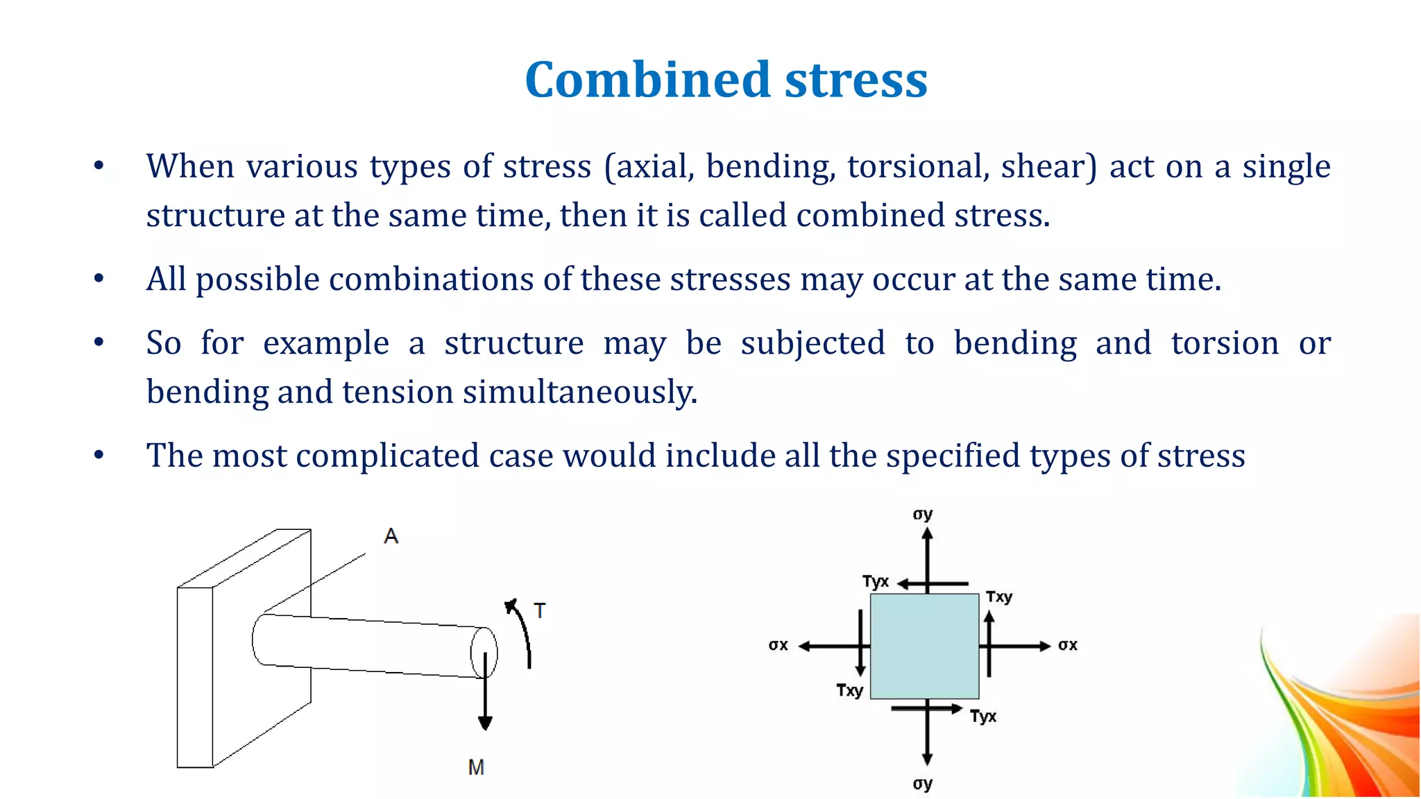 Combined stress
• When various types of stress (axial, bending, torsional, shear) act on a single
structure at the same time, then it is called combined stress.
• All possible combinations of these stresses may occur at the same time.
• So for example a structure may be subjected to bending and torsion or
bending and tension simultaneously.
• The most complicated case would include all the specified types of stress
 