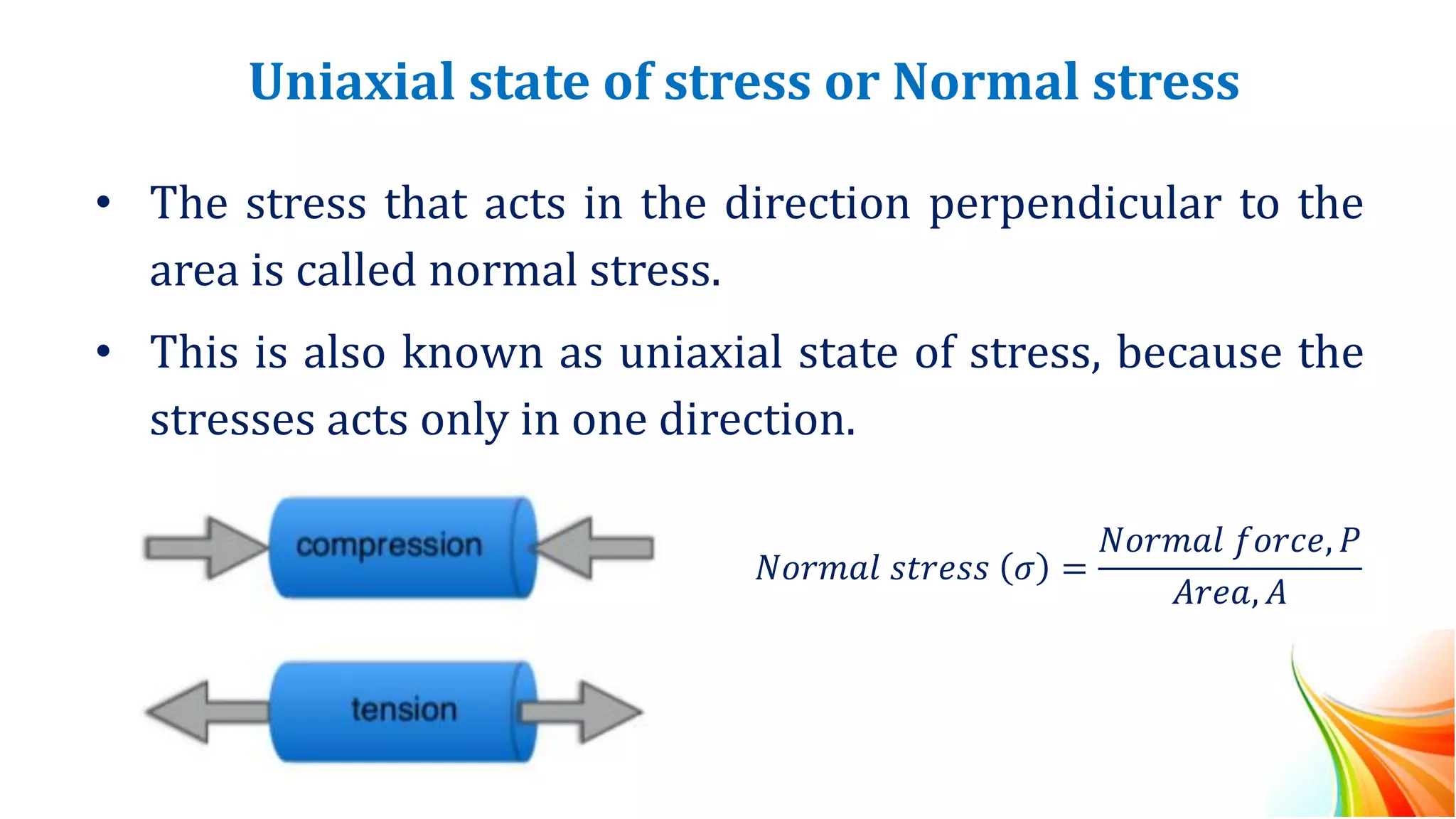 Uniaxial state of stress or Normal stress
• The stress that acts in the direction perpendicular to the
area is called normal stress.
• This is also known as uniaxial state of stress, because the
stresses acts only in one direction.
𝑁𝑜𝑟𝑚𝑎𝑙 𝑠𝑡𝑟𝑒𝑠𝑠 𝜎 =
𝑁𝑜𝑟𝑚𝑎𝑙 𝑓𝑜𝑟𝑐𝑒, 𝑃
𝐴𝑟𝑒𝑎, 𝐴
 