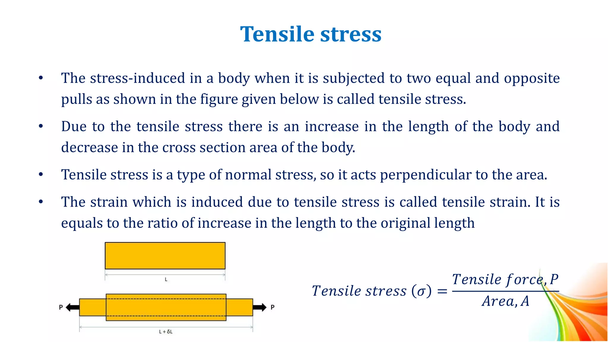 Tensile stress
• The stress-induced in a body when it is subjected to two equal and opposite
pulls as shown in the figure given below is called tensile stress.
• Due to the tensile stress there is an increase in the length of the body and
decrease in the cross section area of the body.
• Tensile stress is a type of normal stress, so it acts perpendicular to the area.
• The strain which is induced due to tensile stress is called tensile strain. It is
equals to the ratio of increase in the length to the original length
𝑇𝑒𝑛𝑠𝑖𝑙𝑒 𝑠𝑡𝑟𝑒𝑠𝑠 𝜎 =
𝑇𝑒𝑛𝑠𝑖𝑙𝑒 𝑓𝑜𝑟𝑐𝑒, 𝑃
𝐴𝑟𝑒𝑎, 𝐴
 