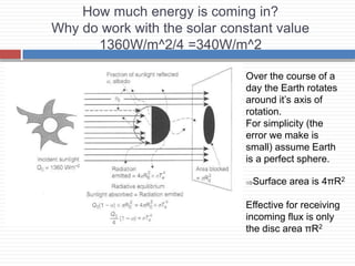 How much energy is coming in?
Why do work with the solar constant value
1360W/m^2/4 =340W/m^2
Over the course of a
day the Earth rotates
around it’s axis of
rotation.
For simplicity (the
error we make is
small) assume Earth
is a perfect sphere.
Surface area is 4πR2
Effective for receiving
incoming flux is only
the disc area πR2
 