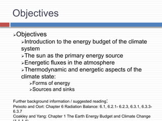 Objectives
Objectives
Introduction to the energy budget of the climate
system
The sun as the primary energy source
Energetic fluxes in the atmosphere
Thermodynamic and energetic aspects of the
climate state:
Forms of energy
Sources and sinks
Further background information / suggested reading:
Peixoto and Oort: Chapter 6 Radiation Balance: 6.1, 6.2.1- 6.2.3, 6.3.1, 6.3.3-
6.3.7
Coakley and Yang: Chapter 1 The Earth Energy Budget and Climate Change
 
