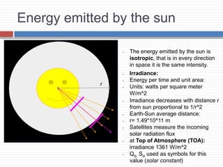 Energy emitted by the sun
• The energy emitted by the sun is
isotropic, that is in every direction
in space it is the same intensity.
• Irradiance:
• Energy per time and unit area:
• Units: watts per square meter
W/m^2
• Irradiance decreases with distance r
from sun proportional to 1/r^2
• Earth-Sun average distance:
• r= 1.49*10^11 m
• Satellites measure the incoming
solar radiation flux
• at Top of Atmosphere (TOA):
irradiance 1361 W/m^2
• Qo So used as symbols for this
value (solar constant)
r
 