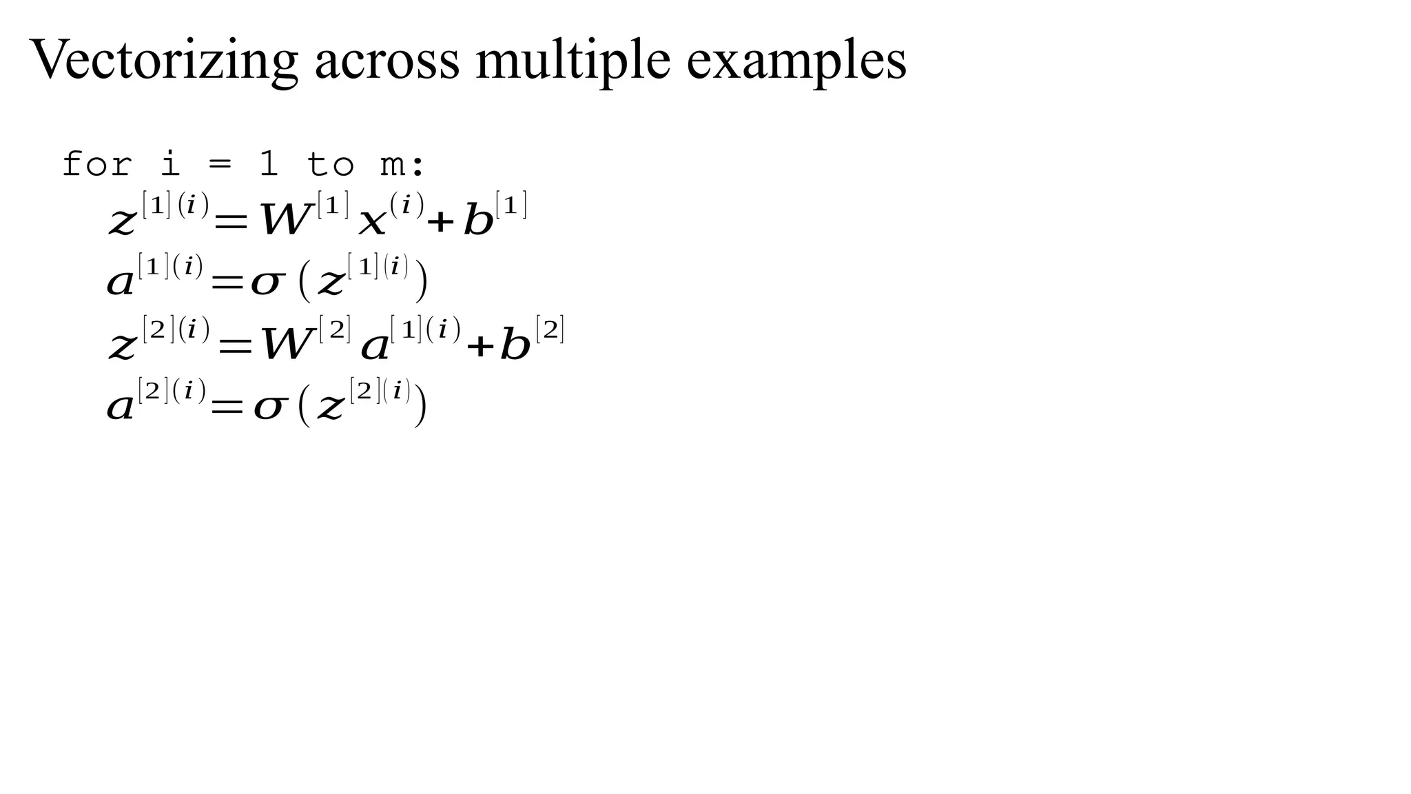𝑧
[1] (𝑖)
=𝑊
[1 ]
𝑥
(𝑖)
+𝑏
[1 ]
𝑎
[1 ](𝑖)
=𝜎 (𝑧
[ 1] (𝑖)
)
𝑧
[2 ](𝑖)
=𝑊
[ 2]
𝑎
[ 1](𝑖)
+𝑏
[2]
𝑎
[2 ](𝑖)
=𝜎 (𝑧
[2 ]( 𝑖)
)
Vectorizing across multiple examples
for i = 1 to m:
 