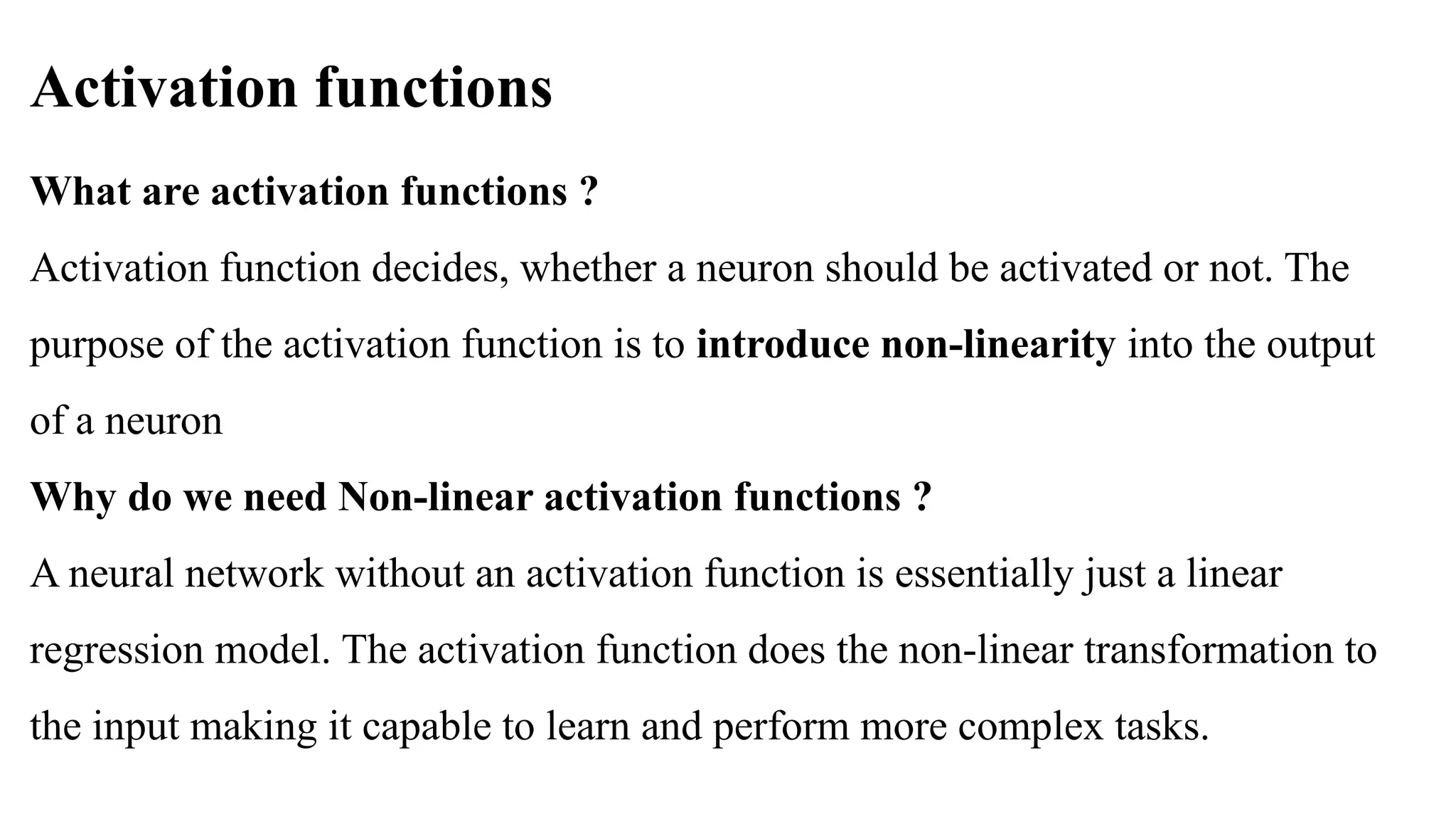 Activation functions
What are activation functions ?
Activation function decides, whether a neuron should be activated or not. The
purpose of the activation function is to introduce non-linearity into the output
of a neuron
Why do we need Non-linear activation functions ?
A neural network without an activation function is essentially just a linear
regression model. The activation function does the non-linear transformation to
the input making it capable to learn and perform more complex tasks.
 