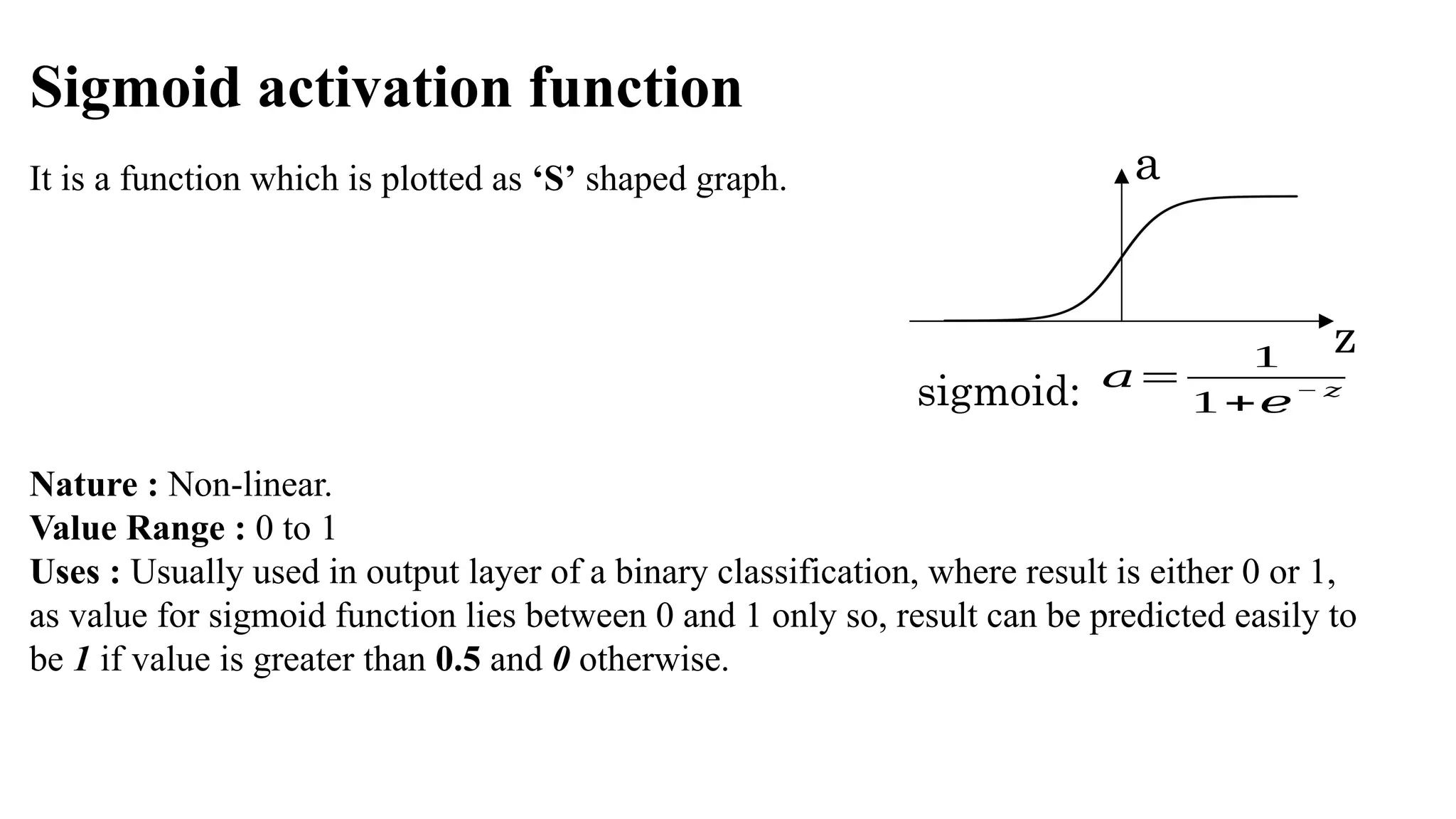 Sigmoid activation function
It is a function which is plotted as ‘S’ shaped graph.
Nature : Non-linear.
Value Range : 0 to 1
Uses : Usually used in output layer of a binary classification, where result is either 0 or 1,
as value for sigmoid function lies between 0 and 1 only so, result can be predicted easily to
be 1 if value is greater than 0.5 and 0 otherwise.
a
z
sigmoid: 𝑎=
1
1+𝑒
− 𝑧
 
