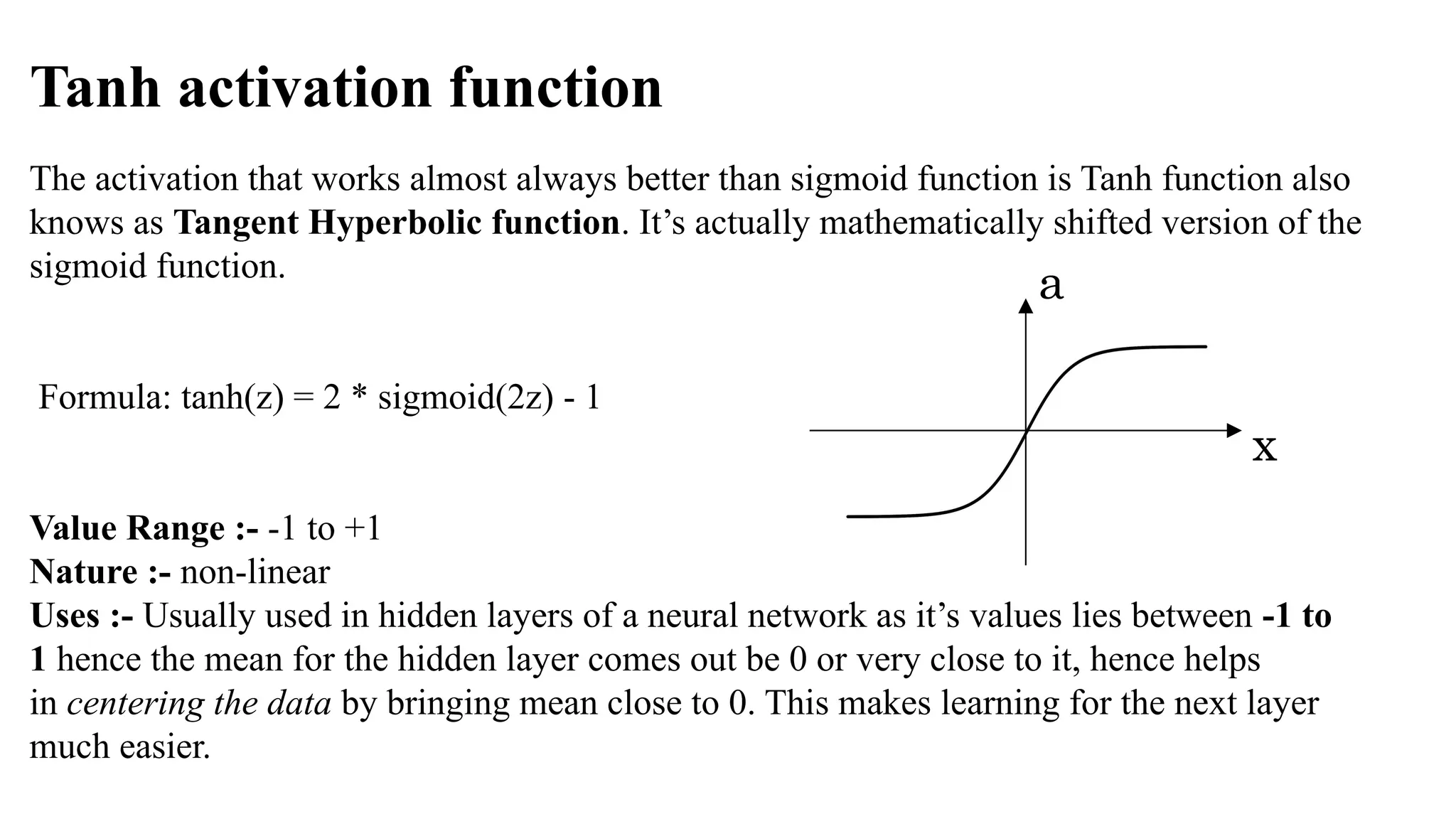 Tanh activation function
The activation that works almost always better than sigmoid function is Tanh function also
knows as Tangent Hyperbolic function. It’s actually mathematically shifted version of the
sigmoid function.
Formula: tanh(z) = 2 * sigmoid(2z) - 1
Value Range :- -1 to +1
Nature :- non-linear
Uses :- Usually used in hidden layers of a neural network as it’s values lies between -1 to
1 hence the mean for the hidden layer comes out be 0 or very close to it, hence helps
in centering the data by bringing mean close to 0. This makes learning for the next layer
much easier.
x
a
 