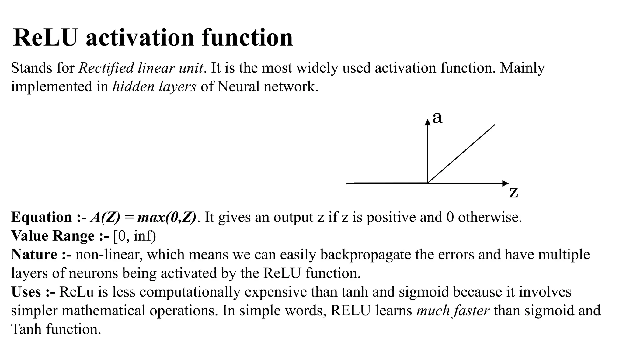 ReLU activation function
Stands for Rectified linear unit. It is the most widely used activation function. Mainly
implemented in hidden layers of Neural network.
Equation :- A(Z) = max(0,Z). It gives an output z if z is positive and 0 otherwise.
Value Range :- [0, inf)
Nature :- non-linear, which means we can easily backpropagate the errors and have multiple
layers of neurons being activated by the ReLU function.
Uses :- ReLu is less computationally expensive than tanh and sigmoid because it involves
simpler mathematical operations. In simple words, RELU learns much faster than sigmoid and
Tanh function.
z
a
 
