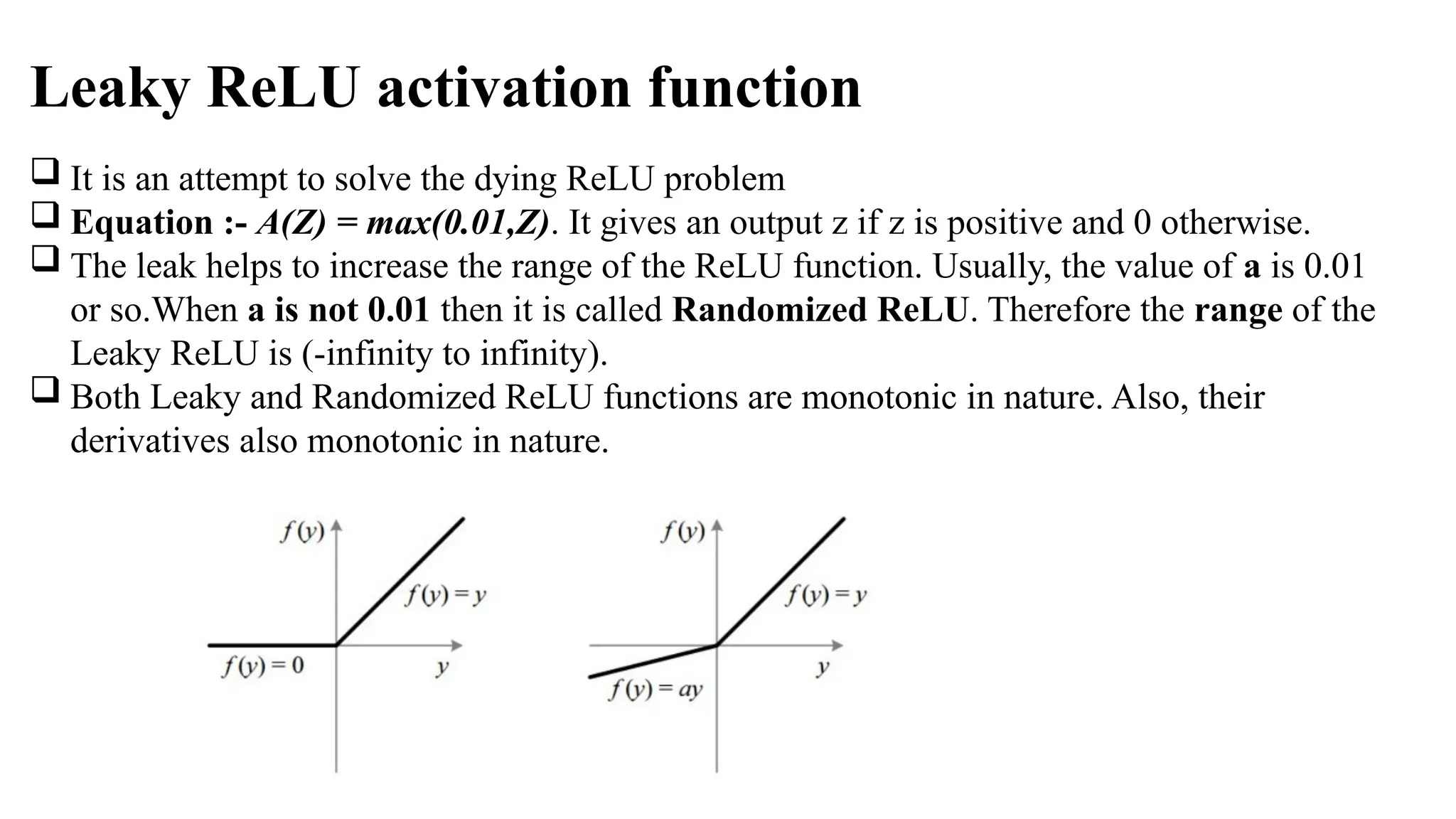 Leaky ReLU activation function
 It is an attempt to solve the dying ReLU problem
 Equation :- A(Z) = max(0.01,Z). It gives an output z if z is positive and 0 otherwise.
 The leak helps to increase the range of the ReLU function. Usually, the value of a is 0.01
or so.When a is not 0.01 then it is called Randomized ReLU. Therefore the range of the
Leaky ReLU is (-infinity to infinity).
 Both Leaky and Randomized ReLU functions are monotonic in nature. Also, their
derivatives also monotonic in nature.
 