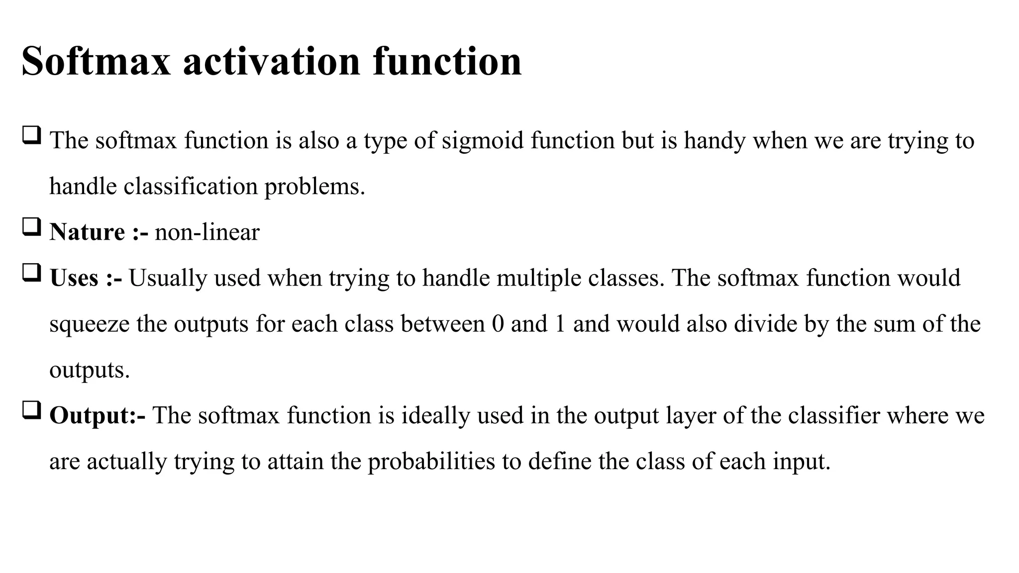 Softmax activation function
 The softmax function is also a type of sigmoid function but is handy when we are trying to
handle classification problems.
 Nature :- non-linear
 Uses :- Usually used when trying to handle multiple classes. The softmax function would
squeeze the outputs for each class between 0 and 1 and would also divide by the sum of the
outputs.
 Output:- The softmax function is ideally used in the output layer of the classifier where we
are actually trying to attain the probabilities to define the class of each input.
 