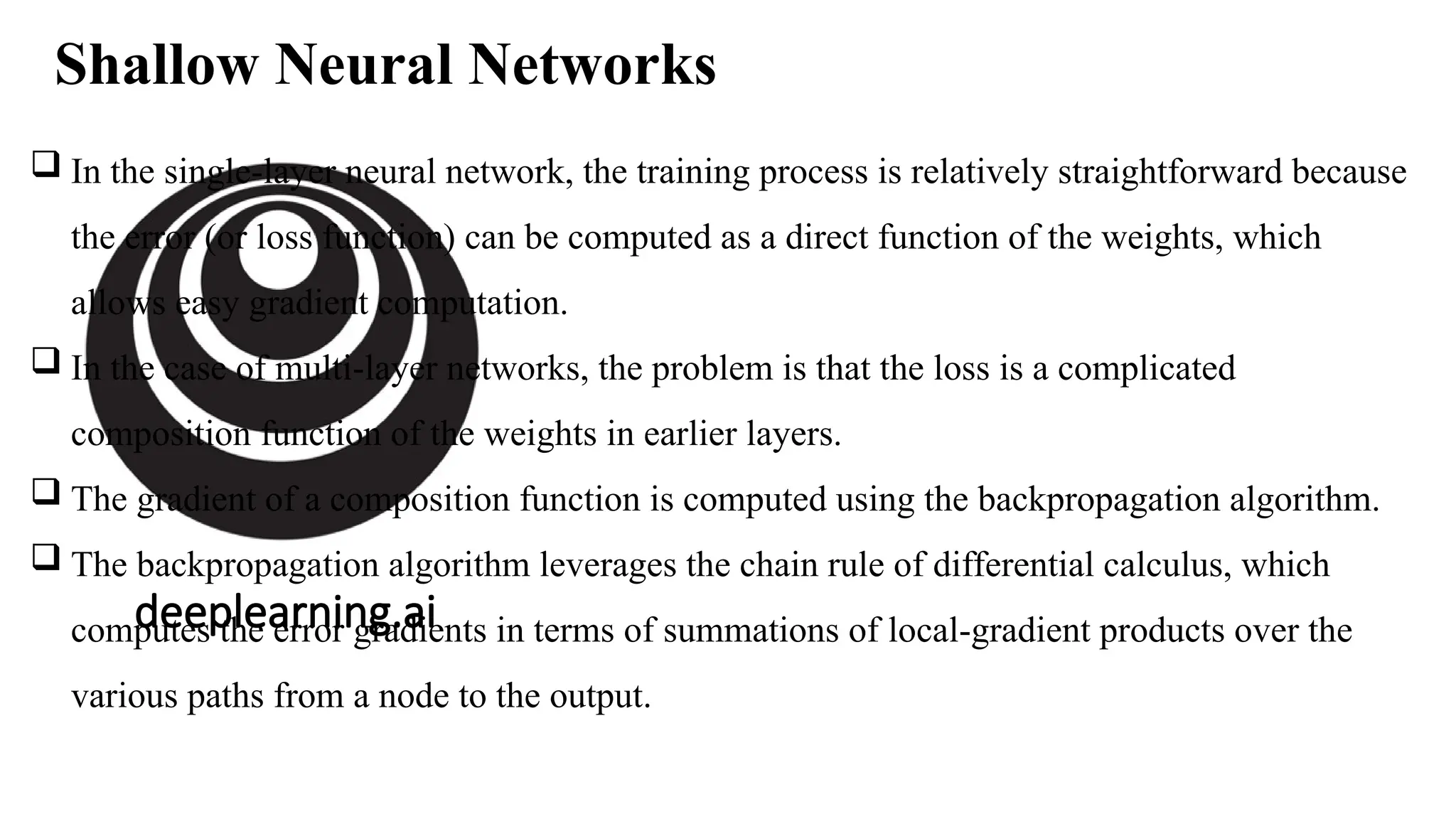 deeplearning.ai
Shallow Neural Networks
 In the single-layer neural network, the training process is relatively straightforward because
the error (or loss function) can be computed as a direct function of the weights, which
allows easy gradient computation.
 In the case of multi-layer networks, the problem is that the loss is a complicated
composition function of the weights in earlier layers.
 The gradient of a composition function is computed using the backpropagation algorithm.
 The backpropagation algorithm leverages the chain rule of differential calculus, which
computes the error gradients in terms of summations of local-gradient products over the
various paths from a node to the output.
 