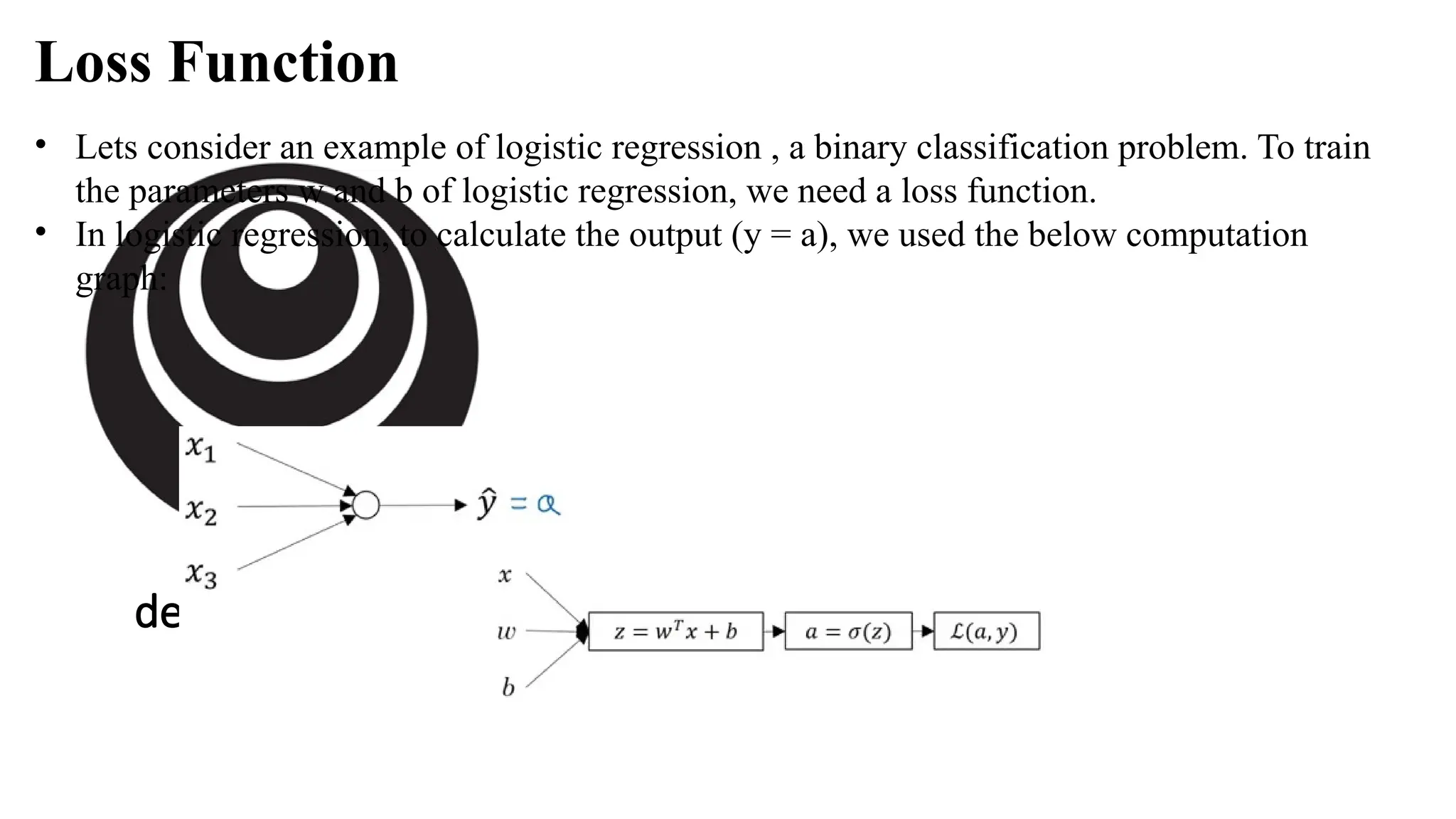 deeplearning.ai
• Lets consider an example of logistic regression , a binary classification problem. To train
the parameters w and b of logistic regression, we need a loss function.
• In logistic regression, to calculate the output (y = a), we used the below computation
graph:
Loss Function
 