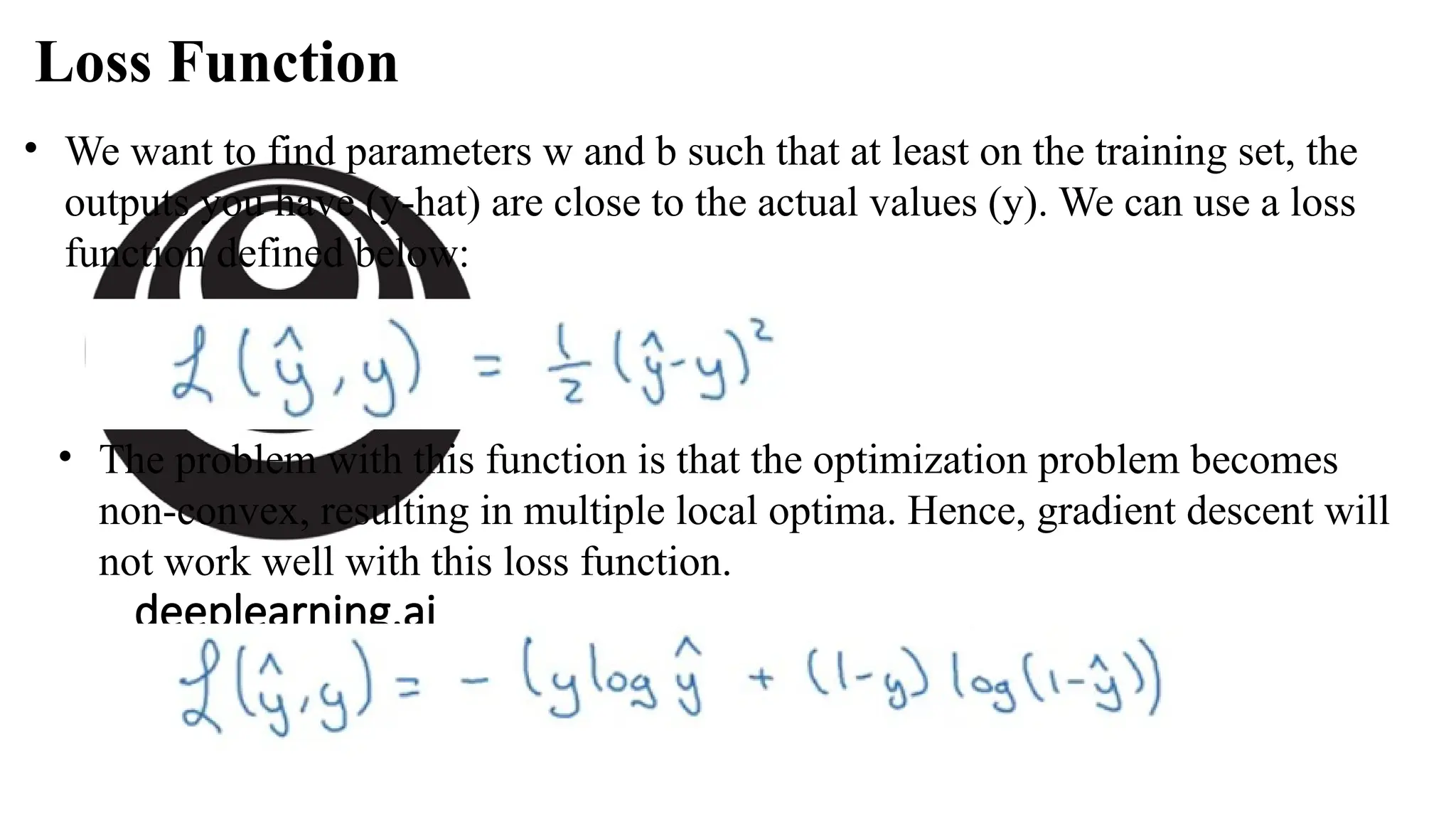 deeplearning.ai
• We want to find parameters w and b such that at least on the training set, the
outputs you have (y-hat) are close to the actual values (y). We can use a loss
function defined below:
Loss Function
• The problem with this function is that the optimization problem becomes
non-convex, resulting in multiple local optima. Hence, gradient descent will
not work well with this loss function.
 