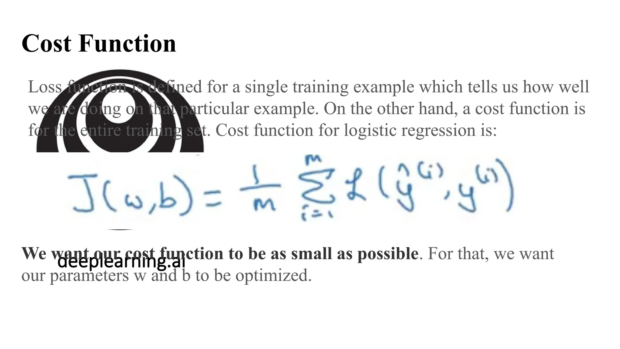 deeplearning.ai
Cost Function
Loss function is defined for a single training example which tells us how well
we are doing on that particular example. On the other hand, a cost function is
for the entire training set. Cost function for logistic regression is:
We want our cost function to be as small as possible. For that, we want
our parameters w and b to be optimized.
 