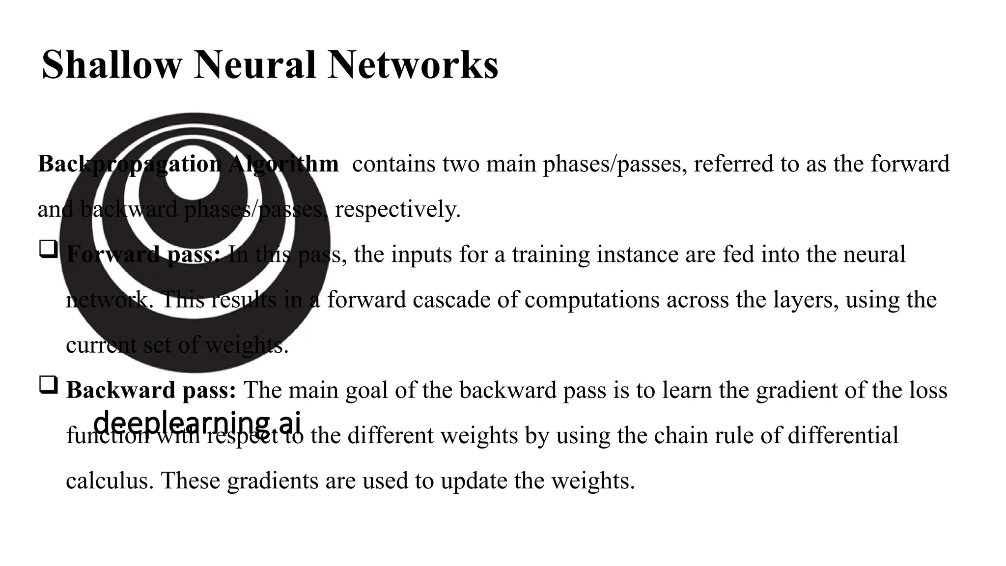 deeplearning.ai
Shallow Neural Networks
Backpropagation Algorithm contains two main phases/passes, referred to as the forward
and backward phases/passes, respectively.
 Forward pass: In this pass, the inputs for a training instance are fed into the neural
network. This results in a forward cascade of computations across the layers, using the
current set of weights.
 Backward pass: The main goal of the backward pass is to learn the gradient of the loss
function with respect to the different weights by using the chain rule of differential
calculus. These gradients are used to update the weights.
 