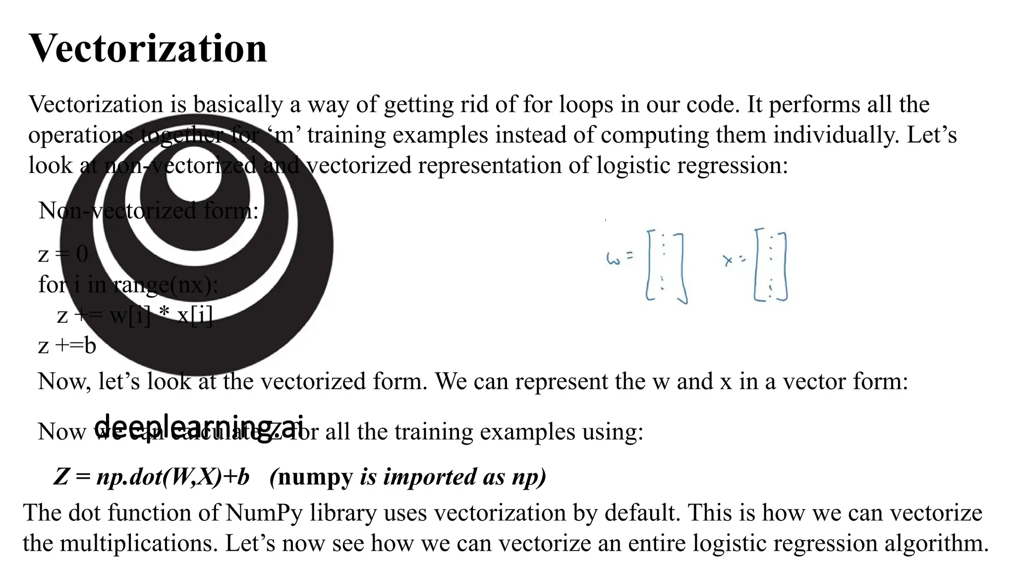 deeplearning.ai
Vectorization
Vectorization is basically a way of getting rid of for loops in our code. It performs all the
operations together for ‘m’ training examples instead of computing them individually. Let’s
look at non-vectorized and vectorized representation of logistic regression:
Non-vectorized form:
z = 0
for i in range(nx):
z += w[i] * x[i]
z +=b
Now, let’s look at the vectorized form. We can represent the w and x in a vector form:
Now we can calculate Z for all the training examples using:
Z = np.dot(W,X)+b (numpy is imported as np)
The dot function of NumPy library uses vectorization by default. This is how we can vectorize
the multiplications. Let’s now see how we can vectorize an entire logistic regression algorithm.
 