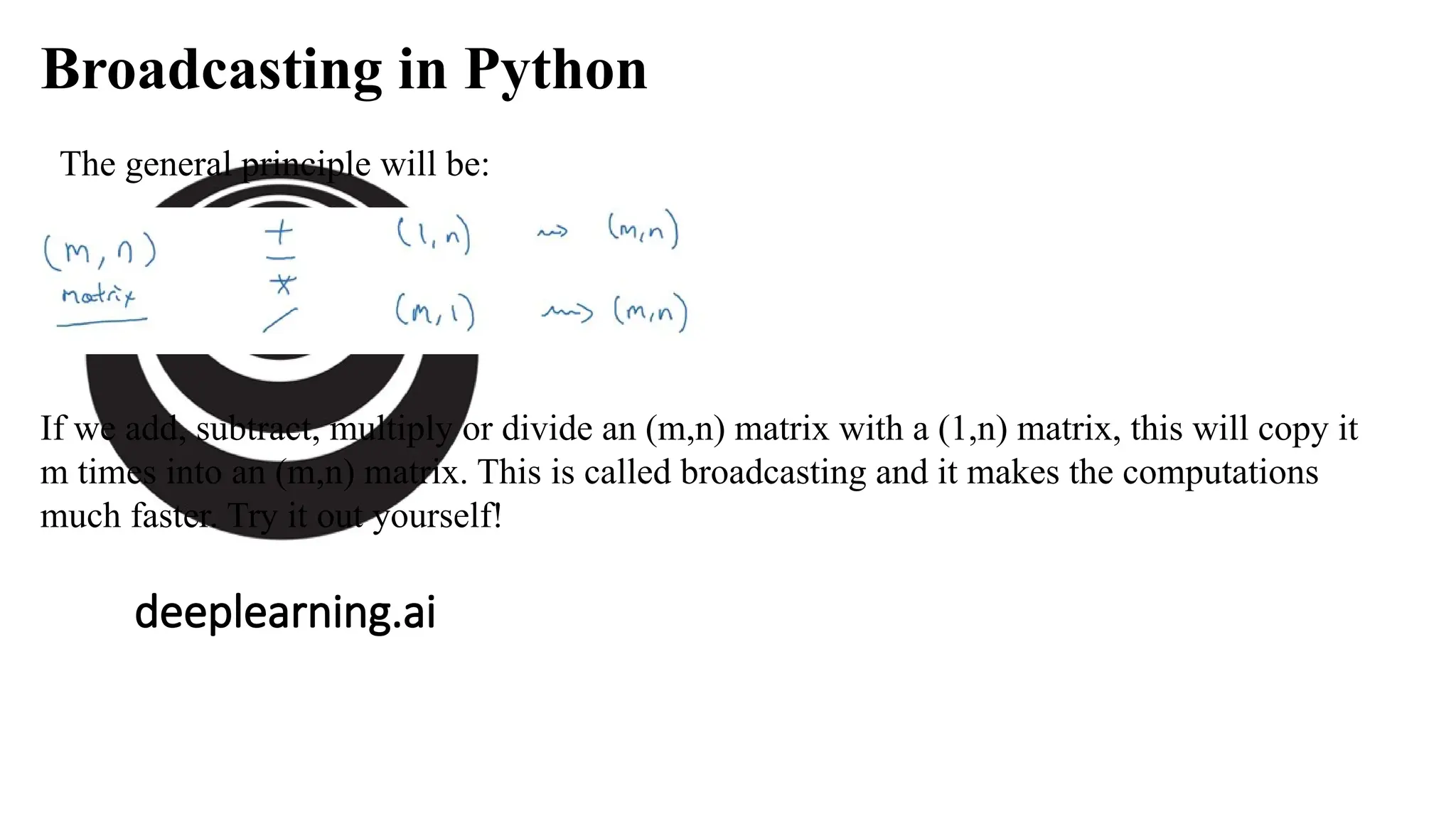 deeplearning.ai
Broadcasting in Python
The general principle will be:
If we add, subtract, multiply or divide an (m,n) matrix with a (1,n) matrix, this will copy it
m times into an (m,n) matrix. This is called broadcasting and it makes the computations
much faster. Try it out yourself!
 