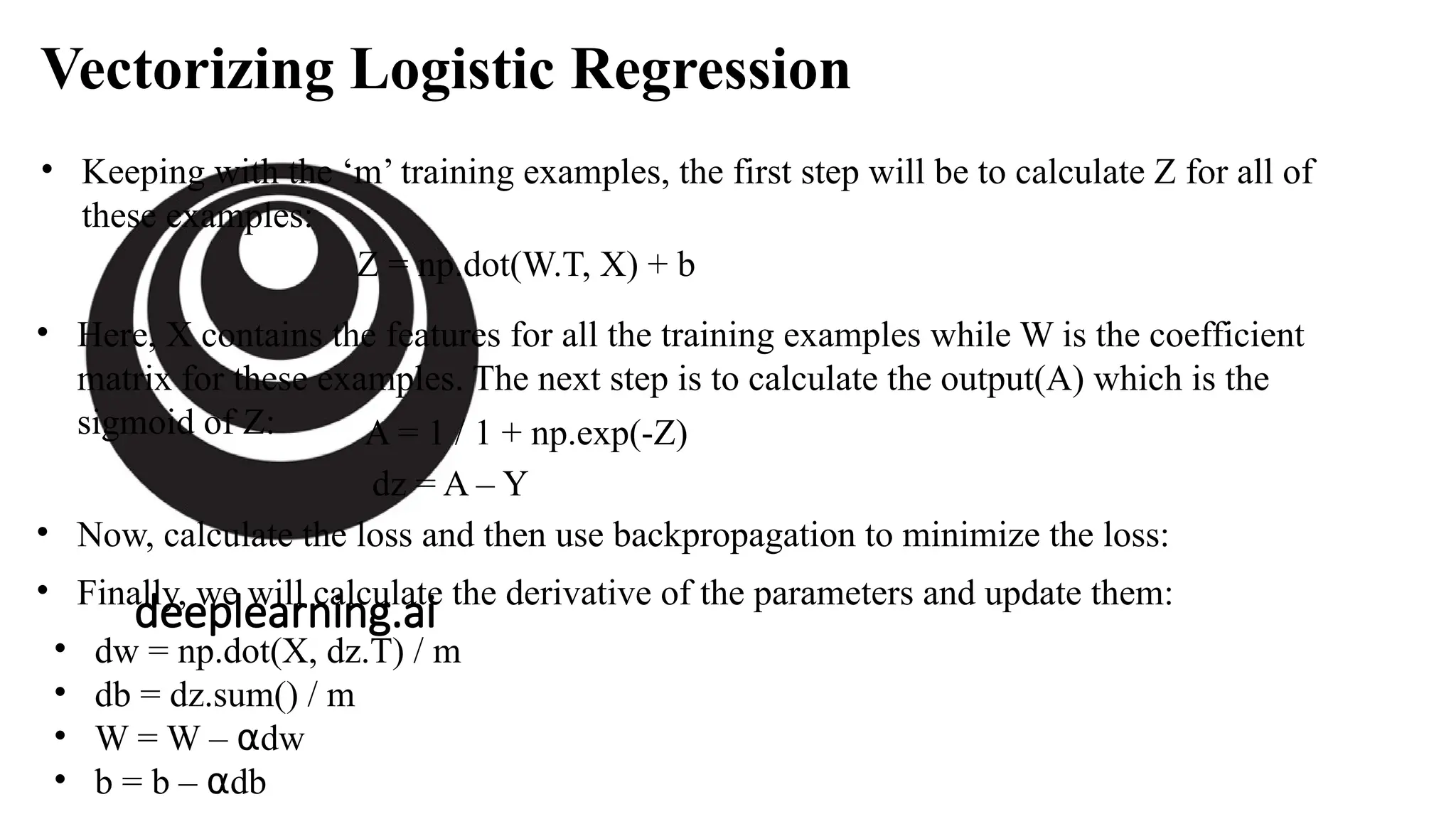 deeplearning.ai
Vectorizing Logistic Regression
• Keeping with the ‘m’ training examples, the first step will be to calculate Z for all of
these examples:
Z = np.dot(W.T, X) + b
• Here, X contains the features for all the training examples while W is the coefficient
matrix for these examples. The next step is to calculate the output(A) which is the
sigmoid of Z: A = 1 / 1 + np.exp(-Z)
• Now, calculate the loss and then use backpropagation to minimize the loss:
dz = A – Y
• Finally, we will calculate the derivative of the parameters and update them:
• dw = np.dot(X, dz.T) / m
• db = dz.sum() / m
• W = W – dw
⍺
• b = b – db
⍺
 