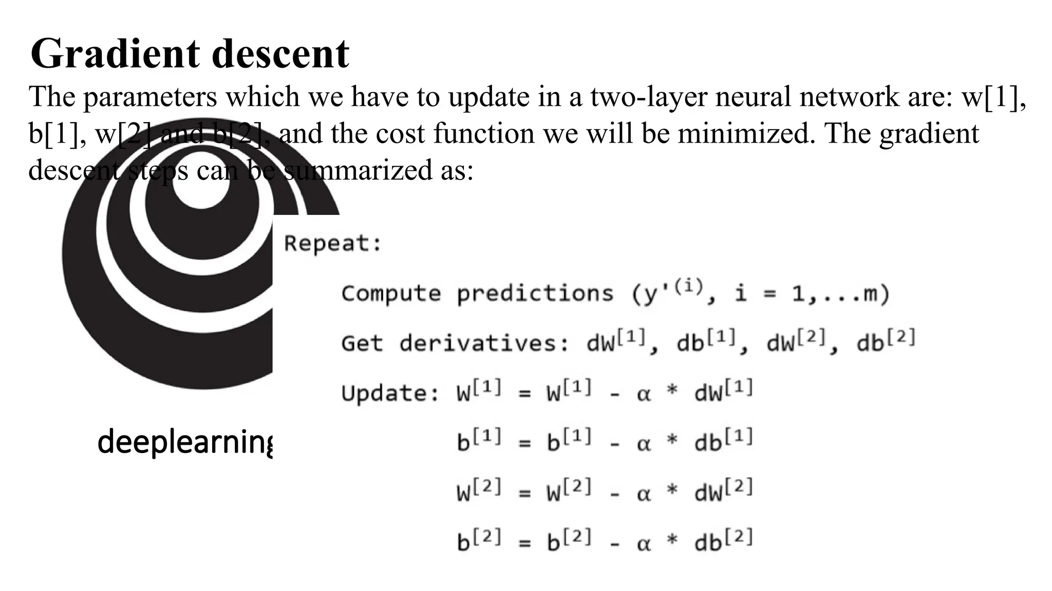 deeplearning.ai
The parameters which we have to update in a two-layer neural network are: w[1],
b[1], w[2] and b[2], and the cost function we will be minimized. The gradient
descent steps can be summarized as:
Gradient descent
 