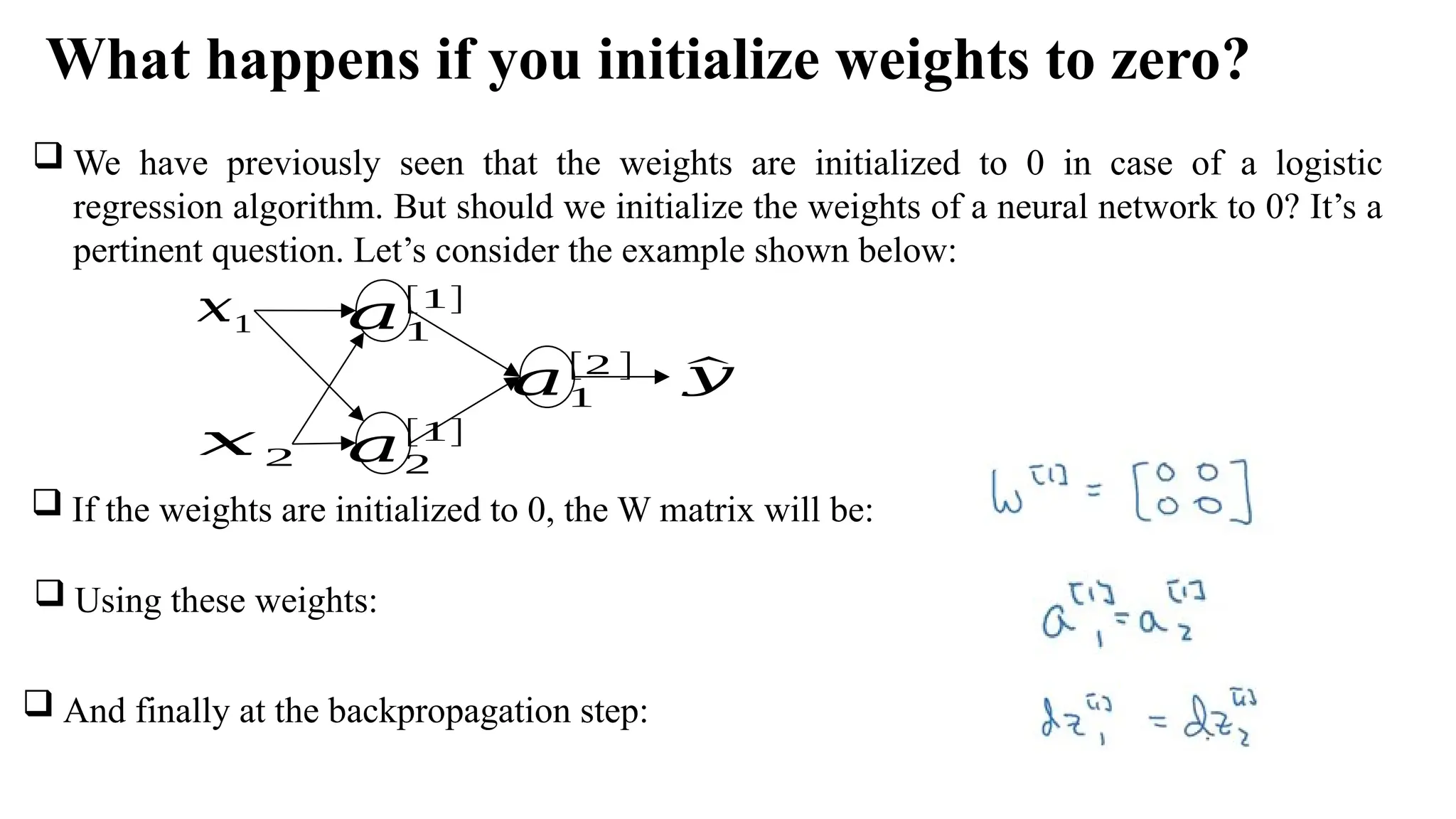 What happens if you initialize weights to zero?
𝑎1
[1]
𝑥1
𝑎2
[1]
𝑥 2
^
𝑦
𝑎1
[2 ]
 We have previously seen that the weights are initialized to 0 in case of a logistic
regression algorithm. But should we initialize the weights of a neural network to 0? It’s a
pertinent question. Let’s consider the example shown below:
 If the weights are initialized to 0, the W matrix will be:
 Using these weights:
 And finally at the backpropagation step:
 