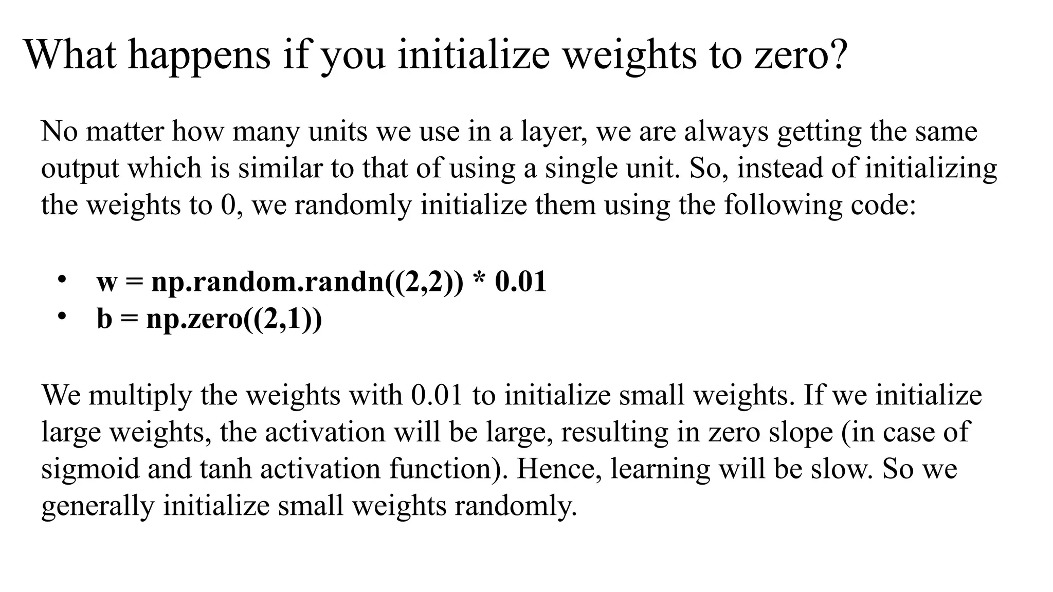 What happens if you initialize weights to zero?
No matter how many units we use in a layer, we are always getting the same
output which is similar to that of using a single unit. So, instead of initializing
the weights to 0, we randomly initialize them using the following code:
• w = np.random.randn((2,2)) * 0.01
• b = np.zero((2,1))
We multiply the weights with 0.01 to initialize small weights. If we initialize
large weights, the activation will be large, resulting in zero slope (in case of
sigmoid and tanh activation function). Hence, learning will be slow. So we
generally initialize small weights randomly.
 