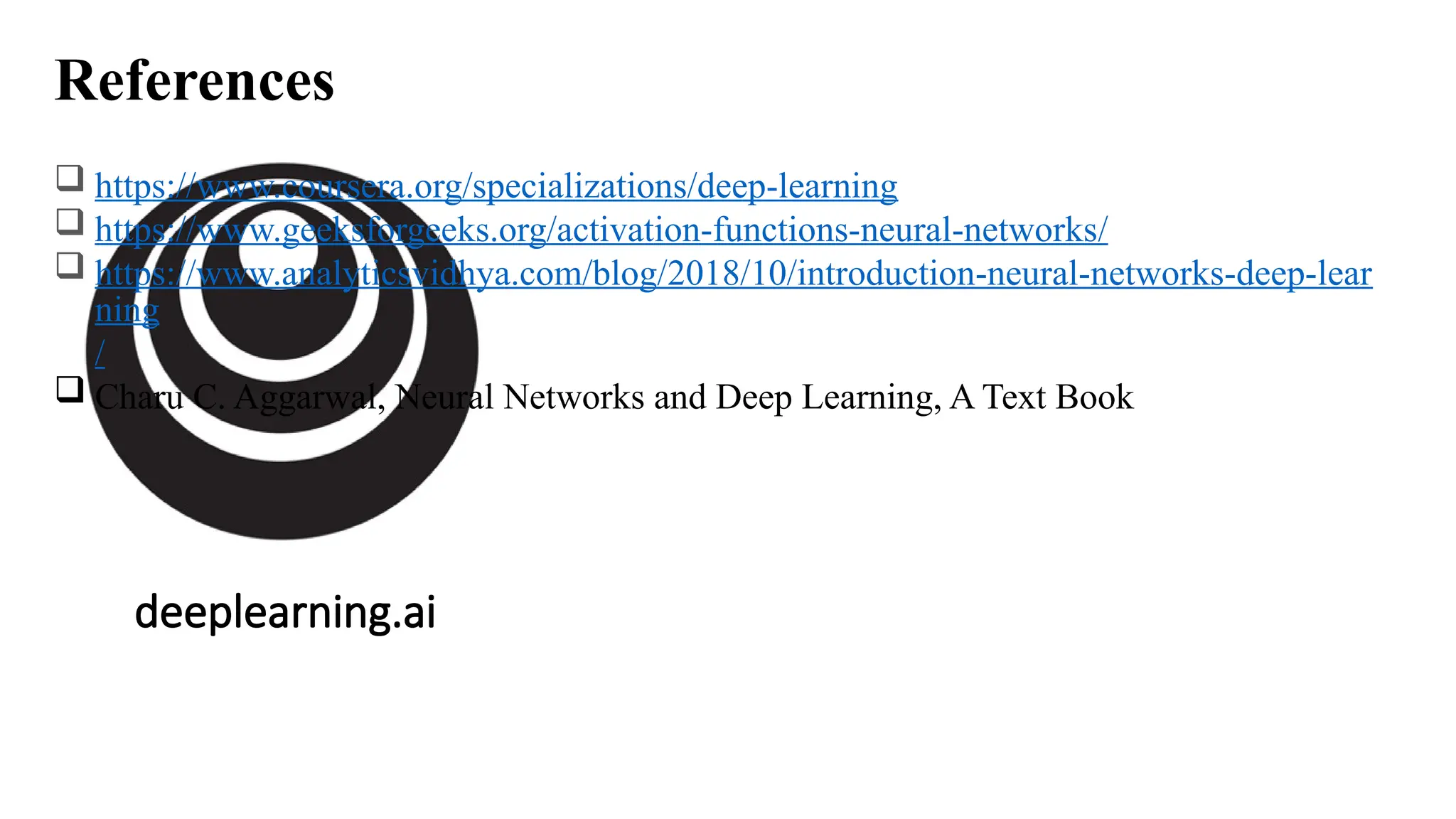 deeplearning.ai
References
 https://www.coursera.org/specializations/deep-learning
 https://www.geeksforgeeks.org/activation-functions-neural-networks/
 https://www.analyticsvidhya.com/blog/2018/10/introduction-neural-networks-deep-lear
ning
/
 Charu C. Aggarwal, Neural Networks and Deep Learning, A Text Book
 