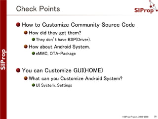 Check Points
How to Customize Community Source Code
How did they get them?
They don’t have BSP(Driver).

How about Android System.
eMMC, OTA-Package

You can Customize GUI(HOME)
What can you Customize Android System?
UI System, Settings

©SIProp Project, 2006-2008

28

 