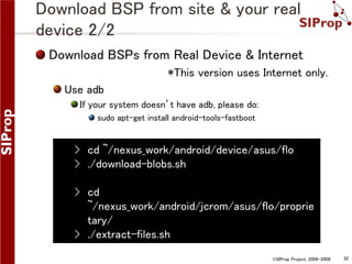 Download BSP from site & your real
device 2/2
Download BSPs from Real Device & Internet
*This version uses Internet only.

Use adb
If your system doesn’t have adb, please do:
sudo apt-get install android-tools-fastboot

› cd ~/nexus_work/android/device/asus/flo
› ./download-blobs.sh
› cd
~/nexus_work/android/jcrom/asus/flo/proprie
tary/
› ./extract-files.sh
©SIProp Project, 2006-2008

32

 
