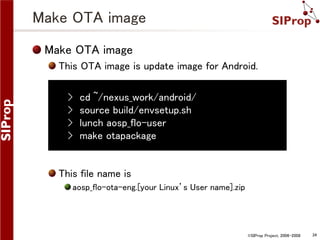 Make OTA image
Make OTA image
This OTA image is update image for Android.

›
›
›
›

cd ~/nexus_work/android/
source build/envsetup.sh
lunch aosp_flo-user
make otapackage

This file name is
aosp_flo-ota-eng.[your Linux’s User name].zip

©SIProp Project, 2006-2008

34

 
