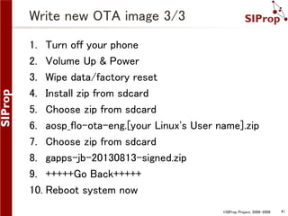 Write new OTA image 3/3
1. Turn off your phone
2. Volume Up & Power
3. Wipe data/factory reset
4. Install zip from sdcard
5. Choose zip from sdcard
6. aosp_flo-ota-eng.[your Linux's User name].zip
7. Choose zip from sdcard
8. gapps-jb-20130813-signed.zip
9. +++++Go Back+++++
10. Reboot system now
©SIProp Project, 2006-2008

41

 