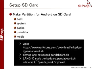 Setup SD Card
Make Partition for Android on SD Card
boot
system
cache
userdata
media

› wget
http://www.noritsuna.com/download/mksdcar
d_pandaboard.sh
› chmod a+x mksdcard_pandaboard.sh
› LANG=C sudo ./mksdcard_pandaboard.sh
/dev/sdX ~/panda_work/mydroid
©SIProp Project, 2006-2008

55

 