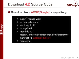 Download 4.2 Source Code
Download from AOSP(Google)’s repository
›
›
›
›
›

mkdir ~/panda_work
cd ~/panda_work
mkdir mydroid
cd mydroid
repo init -u
https://android.googlesource.com/platform/
manifest -b android-4.2.1_r1
› repo sync

©SIProp Project, 2006-2008

59

 