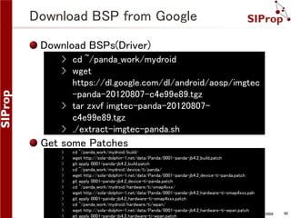 Download BSP from Google
Download BSPs(Driver)
› cd ~/panda_work/mydroid
› wget
https://dl.google.com/dl/android/aosp/imgtec
-panda-20120807-c4e99e89.tgz
› tar zxvf imgtec-panda-20120807c4e99e89.tgz
› ./extract-imgtec-panda.sh

Get some Patches
›
›
›
›
›
›
›
›
›
›
›
›

cd ~/panda_work/mydroid/build/
wget http://sola-dolphin-1.net/data/Panda/0001-panda-jb4.2_build.patch
git apply 0001-panda-jb4.2_build.patch
cd ~/panda_work/mydroid/device/ti/panda/
wget http://sola-dolphin-1.net/data/Panda/0001-panda-jb4.2_device-ti-panda.patch
git apply 0001-panda-jb4.2_device-ti-panda.patch
cd ~/panda_work/mydroid/hardware/ti/omap4xxx/
wget http://sola-dolphin-1.net/data/Panda/0001-panda-jb4.2_hardware-ti-omap4xxx.pah
git apply 0001-panda-jb4.2_hardware-ti-omap4xxx.patch
cd ~/panda_work/mydroid/hardware/ti/wpan/
wget http://sola-dolphin-1.net/data/Panda/0001-panda-jb4.2_hardware-ti-wpan.patch
©SIProp Project, 2006-2008
git apply 0001-panda-jb4.2_hardware-ti-wpan.patch

60

 