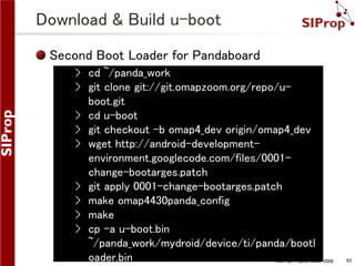 Download & Build u-boot
Second Boot Loader for Pandaboard
› cd ~/panda_work
› git clone git://git.omapzoom.org/repo/uboot.git
› cd u-boot
› git checkout -b omap4_dev origin/omap4_dev
› wget http://android-developmentenvironment.googlecode.com/files/0001change-bootarges.patch
› git apply 0001-change-bootarges.patch
› make omap4430panda_config
› make
› cp -a u-boot.bin
~/panda_work/mydroid/device/ti/panda/bootl
oader.bin
©SIProp Project, 2006-2008

63

 