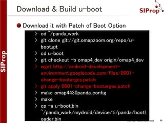Download & Build u-boot
Download it with Patch of Boot Option
› cd ~/panda_work
› git clone git://git.omapzoom.org/repo/uboot.git
› cd u-boot
› git checkout -b omap4_dev origin/omap4_dev
› wget http://android-developmentenvironment.googlecode.com/files/0001change-bootarges.patch
› git apply 0001-change-bootarges.patch
› make omap4430panda_config
› make
› cp -a u-boot.bin
~/panda_work/mydroid/device/ti/panda/bootl
oader.bin
©SIProp Project, 2006-2008

68

 