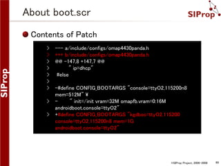 About boot.scr
Contents of Patch
›
›
›
›
›
›
›
›
›

--- a/include/configs/omap4430panda.h
+++ b/include/configs/omap4430panda.h
@@ -147,8 +147,7 @@
" ip=dhcp"
#else
-#define CONFIG_BOOTARGS "console=ttyO2,115200n8
mem=512M" 
" init=/init vram=32M omapfb.vram=0:16M
androidboot.console=ttyO2"
+#define CONFIG_BOOTARGS "kgdboc=ttyO2,115200
console=ttyO2,115200n8 mem=1G
androidboot.console=ttyO2"

©SIProp Project, 2006-2008

69

 