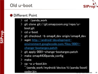Old u-boot
Different Point
› cd ~/panda_work
› git clone git://git.omapzoom.org/repo/uboot.git
› cd u-boot
› git checkout -b omap4_dev origin/omap4_dev
› wget http://android-developmentenvironment.googlecode.com/files/0001change-bootarges.patch
› git apply 0001-change-bootarges.patch
› make omap4430panda_config
› make
› cp -a u-boot.bin
~/panda_work/mydroid/device/ti/panda/bootl
oader.bin
©SIProp Project, 2006-2008

86

 