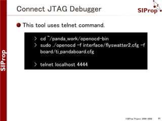 Connect JTAG Debugger
This tool uses telnet command.
› cd ~/panda_work/openocd-bin
› sudo ./openocd -f interface/flyswatter2.cfg -f
board/ti_pandaboard.cfg
› telnet localhost 4444

©SIProp Project, 2006-2008

93

 