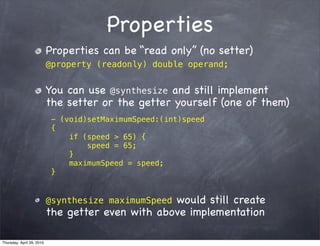 Properties
                           Properties can be “read only” (no setter)
                           @property (readonly) double operand;


                           You can use @synthesize and still implement
                           the setter or the getter yourself (one of them)
                            - (void)setMaximumSpeed:(int)speed
                            {
                                if (speed > 65) {
                                    speed = 65;
                                }
                                maximumSpeed = speed;
                            }


                           @synthesize maximumSpeedwould still create
                           the getter even with above implementation

Thursday, April 29, 2010
 