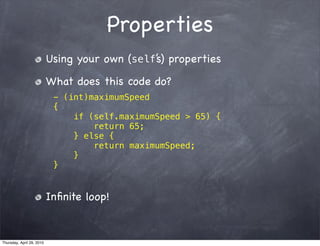 Properties
                           Using your own (self’s) properties

                           What does this code do?
                            - (int)maximumSpeed
                            {
                                if (self.maximumSpeed > 65) {
                                    return 65;
                                } else {
                                    return maximumSpeed;
                                }
                            }


                           Inﬁnite loop!


Thursday, April 29, 2010
 