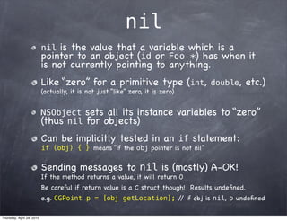 nil
                           nil  is the value that a variable which is a
                           pointer to an object (id or Foo *) has when it
                           is not currently pointing to anything.
                           Like “zero” for a primitive type (int,                double,    etc.)
                           (actually, it is not just “like” zero, it is zero)


                           NSObject        sets all its instance variables to “zero”
                           (thus nil       for objects)
                           Can be implicitly tested in an if statement:
                           if (obj) { } means “if the obj pointer is not nil”


                           Sending messages to nil is (mostly) A-OK!
                           If the method returns a value, it will return 0
                           Be careful if return value is a C struct though! Results undeﬁned.
                           e.g. CGPoint p = [obj getLocation]; / if obj is nil, p undeﬁned
                                                                /

Thursday, April 29, 2010
 