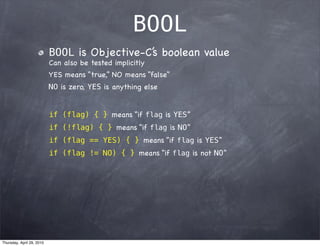 BOOL
                           BOOL is Objective-C’ boolean value
                                              s
                           Can also be tested implicitly
                           YES means “true,” NO means “false”
                           NO is zero, YES is anything else


                           if (flag) { } means “if flag is YES”
                           if (!flag) { } means “if flag is NO”
                           if (flag == YES) { } means “if flag is YES”
                           if (flag != NO) { } means “if flag is not NO”




Thursday, April 29, 2010
 