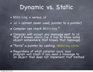 Dynamic vs. Static
                           NSString * versus id
                           id * (almost never used, pointer to a pointer)
                           Compiler can check NSString *
                           Compiler will accept any message sent to id
                           that it knows about (i.e. it has to know some
                           object somewhere that knows that message)
                           “Force” a pointer by casting:   (NSString *)foo

                           Regardless of what compiler says, your
                           program will crash if you send a message to
                           an object that does not implement that method



Thursday, April 29, 2010
 