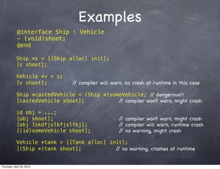 Examples
             @interface Ship : Vehicle
             - (void)shoot;
             @end

            Ship *s = [[Ship alloc] init];
            [s shoot];

            Vehicle *v = s;
            [v shoot];          / compiler will warn, no crash at runtime in this case
                                 /

            Ship *castedVehicle = (Ship *)someVehicle; / dangerous!!!
                                                          /
            [castedVehicle shoot];           / compiler won’t warn, might crash
                                              /

            id obj = ...;
            [obj shoot];                           / compiler won’t warn, might crash
                                                    /
            [obj lskdfjslkfjslfkj];                / compiler will warn, runtime crash
                                                    /
            [(id)someVehicle shoot];               / no warning, might crash
                                                    /

            Vehicle *tank = [[Tank alloc] init];
            [(Ship *)tank shoot];           / no warning, crashes at runtime
                                             /


Thursday, April 29, 2010
 