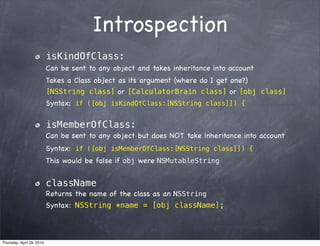 Introspection
                           isKindOfClass:
                           Can be sent to any object and takes inheritance into account
                           Takes a Class object as its argument (where do I get one?)
                           [NSString class] or [CalculatorBrain class] or [obj class]
                           Syntax: if ([obj isKindOfClass:[NSString class]]) {

                           isMemberOfClass:
                           Can be sent to any object but does NOT take inheritance into account
                           Syntax: if ([obj isMemberOfClass:[NSString class]]) {
                           This would be false if obj were NSMutableString


                           className
                           Returns the name of the class as an NSString
                           Syntax: NSString *name = [obj className];



Thursday, April 29, 2010
 